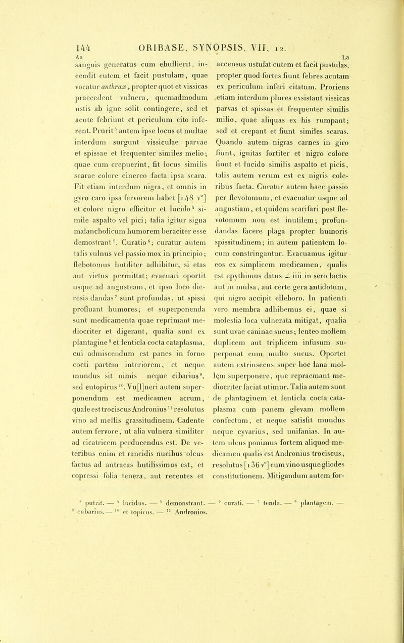 A a sanguis generatus cum ebullierit, in- eendit cutem et facit pustulam, quae vocatur anthrax, propter quot et vissicas praecedent vulnera, quemadmodum ustis ab igné solit contingere, sed et acnte febriunt et periculum cito infè- rent. Prurit3 autem ipse locus et multae interduni surgunt vissiculae parvae et spissae et fréquenter similes melio; quae cum crepuerint, fit locus similis scarae colore cinereo facta ipsa scara. Fit etiam interdum nigra, et omnis in gyro caro ipsa fervorem babel [i 48 v°] et colore nigro efficitur et lucido4 si- mile aspalto vel pici ; talia igitur signa malancbolicum bumorem beraciter esse demostrant5. Curatio6; curatur autem talis vulnus vel passio mox in principio; flebotomus hutiliter adhibitur, si etas aut virtus permittat; évacuai i oportit usque ad angusteam, et ipso loco die- resis dandas7 sunt profundas, ut spissi profluant lmmores; et superponenda sunt médicamenta quae reprimant me- diocriter et digérant, qualia sunl ex plantagine8 et lenticla cocta cataplasma, cui admiscendum est panes in forno cocti parlem interiorem, et neque mundus sit nimis neque cibarius9, sed eutopirus l0. Vu[l]neri autem super- ponendum est medicamen acrum, quale est trociscusAndronius11 resolutus vino ad mellis grassitudinem. Cadente autem fervore, ut alia vulnera similiter ad cicatricem perducendus est. De ve- teribus enim et rancidis nucibus oleus factus ad antracas hutilissimus est, et copressi folia tenera, aut recentes et La accensus ustulat cutem et facit pustulas, propter quod fortes fiunt febres acutam ex periculum inferi citatum. Proriens etiam interdum plures exsistant vissicas parvas et spissas et fréquenter similis milio, quae aliquas ex bis rumpant; sed et crêpant et fiunt similes scaras. Quando autem nigras carnes in giro fiunt, ignitas fortiter et nigro colore fiunt et lucido similis aspalto et picis, talis autem verum est ex nigris cole- ribus facta. Curatur autem liaec passio per flevotomum, et evacuatur usque ad angustiam, et quidem scarifari post 11e- votomum non est inulilem; profun- dandas facere piaga propter buinoris spissitudinem ; in autem patientem lo- cum constringantur. Evacuamus igitur eos ex simplicem medicamen, qualis est epythimus datus /i iiii in sero lactis aut in mulsa, aut certe géra antidotum, qui nigro accipit elleboro. In patienti vero membra adhibemus ei, quae si molestia loca vulnerata mitigat, qualia sunt uvae caninae sucus ; lenteo mollem duplicem aut triplicem infusum su- perponat cum multo sucus. Oportet autem extrinsecus super hoc lana mol- Iqm superponere, que repraemant me- diocriter faciat utimur. Talia autem sunt de plantaginem et lenticla cocta cata- plasma cum panem glevam mollem confectum, et neque satisfit mundus neque cyvarius, sed unifanias. In au- tem ulcus ponimus fortem aliquod me- dicamen qualis est Andromus trociscus, resolutus [i 36 v°] cum vino usque gliodes constitutionem. Mitigandum autem for- 3 putrit. — 4 lucidus. — 5 demonstiant. — 0 curati. — 7 tenda. — 8 plantagem. —