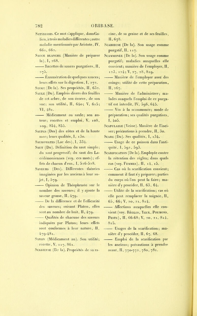 Satyriasis. Ce mot s’applique, dans Ga- lien, à trois maladies différentes ; antre maladie mentionnée par Aristote, IV, 661, 662. Sauce blanche (Manière de préparer la), I, 268. Recettes de sauces purgatives. II, 275. Enumération de quelques sauces ; leurs effets sur la digestion, I, 272. Sauge (De la). Ses propriétés, II, 632. Saule (Du). Emplois divers des feuilles de cet arbre, de son écorce, de son suc; son utilité, II, 64o; V, 61 5; VI, 48i. Médicament au saule; son au- teur; recettes et emploi, V, 108, 109, 854,855. Saupes (Des) des côtes et de la haute mer; leurs qualités, I, i3o. Sauromates (Lac des), I, 334. Saut (Du). Définition du saut simple; du saut progressif ; du saut des La- cédémoniennes (voy. ces mots); ef- fets de chacun d’eux, I, 526-528. Saveurs (Des). Différentes théories imaginées par les anciens à leur su- jet, I, 579. —— Opinion de Théophraste sur le nombre des saveurs; il y ajoute la saveur grasse, II, 479. —— De la différence et de l’efficacité des saveurs; suivant Platon, elles sont au nombre de huit, II, 479. Qualités de chacune des saveurs indiquées par Platon; leurs effets sont conformes à leur nature, II, 479-481. Savon (Médicament au). Son utilité; recette, V, 117, 861. Scabteuse (De la). Propriétés de sa ra- cine, de sa graine et de ses feuilles, 11,678. Scabieuse (De la). Son usage comme purgatif, II, 117. Scammonée (De la). Son usage comme purgatif; maladies auxquelles elle convient ; manière de l’employer, II, 123, 124; V, 27, 28,819. —— Manière de l’employer avec des coings ; utilité de cette préparation, II, 267. — Manière de l’administrer; ma- lades auxquels l’emploi de ce purga- tif est interdit, IV, 896, 645. Vin à la scammonée; mode de préparation; ses qualités purgatives, I, 4o5. Scapulaire (Veine). Manière de l’inci- ser; précautions à prendre, II, 3o. Scare (Du). Ses qualités, I, i34. Usage de ce poisson dans l’anti- quité, I, 592, 598. Scarification (De la). Employée contre la rétention des règles; dans quels cas (voy. Femmes), II, 14, 15. Cas où la scarification convient ; comment il faut s’y préparer; parties du corps où l’on peut la faire ; ma- nière d’y procéder, II, 63, 64. Utilité de la scarification; cas où elle peut remplacer la saignée, II, 65, 66; V, 20, 21, 8i4. Affections auxquelles elle con- vient (voy. Règles, Yeux, Poumons, Peste) , II, 66-68; V, 20, 21, 814, 8i5. Usages de la scarification ; ma- nière d’y procéder, II, 67, 68. Emploi de la scarification par les anciens; précautions à prendre avant, II, 770-772 , 780, 781.