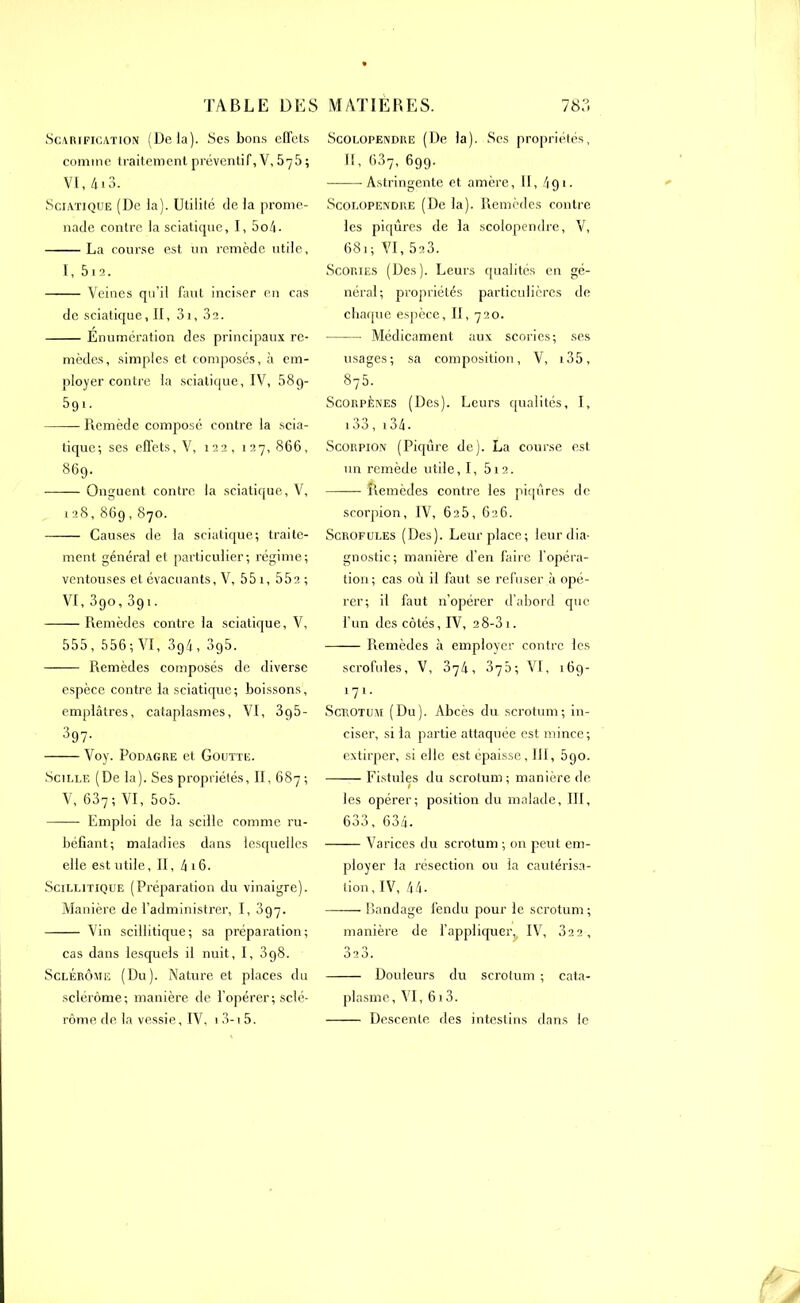 Scarification (Delà). Ses bous effets comme traitement préventif, V, 575 ; VI, 4i3. Sciatique (De la). Utilité de la prome- nade contre la sciatique, I, 5o4- La course est un remède utile, 1, 512. Veines qu’il faut inciser en cas de sciatique, II, 3i, 3a. Enumération des principaux re- mèdes, simples et composés, à em- ployer contre la sciatique, IV, 58g- 391- Remède composé contre la scia- tique; ses effets, V, 122, 127,866, 869. Onguent contre la sciatique, V, 128,869,870. Causes de la sciatique; traite- ment général et particulier; régime; ventouses et évacuants, V, 55 1, 552 ; VI, 390,391. Remèdes contre la sciatique, V, 555, 556; VI, 3g4, 3g5. Remèdes composés de diverse espèce contre la sciatique; boissons, emplâtres, cataplasmes, VI, 3g5- 397- Voy. Podagre et Goutte. Scille (De la). Ses propriétés, II, 687 ; V, 637 ; VI, 5o5. Emploi de la scille comme ru- béfiant; maladies dans lesquelles elle est utile, II, 4 16. Scillitique (Préparation du vinaigre). Manière de l’administrer, I, 397. Vin scillitique; sa préparation; cas dans lesquels il nuit, I, 3g8. Sclérôme (Du). Nature et places du sclérôme; manière de l'opérer; sclé- rôme de la vessie, IV, 1 3-i 5. Scolopendre (De la). Ses propriétés, II, 637, 699. Astringente et amère, II, 491. Scolopendre (De la). Remèdes contre les piqûres de la scolopendre, V, 681; VI, 523. Scories (Des). Leurs qualités en gé- néral; propriétés particulières de chaque espèce, II, 720. Médicament aux scories; ses usages; sa composition, V, i35, 875. Scorpènes (Des). Leurs qualités, I, 133, 134• Scorpion (Piqûre de). La course est un remède utile, I, 512. Remèdes contre les piqûres de scorpion, IV, 625, 626. Scrofules (Des). Leur place; leur dia- gnostic; manière d’en faire l’opéra- tion; cas où il faut se refuser à opé- rer; il faut n’opérer d’abord que l’un des côtés, IV, 2 8-3 1. Remèdes à employer contre les scrofules, V, 374, 370; VI, 169- 171. Scrotum (Du). Abcès du scrotum; in- ciser, si la partie attaquée est mince; extirper, si elle est épaisse, III, 590. Fistules du scrotum; manière de I les opérer; position du malade, III, 633, 634. Varices du scrotum ; on peut em- ployer la résection ou la cautérisa- tion, IV, 44. Bandage fendu pour le scrotum ; manière de l’appliquer, IV, 322 , 323. Douleurs du scrotum ; cata- plasme, VI, 613. Descente des intestins dans le