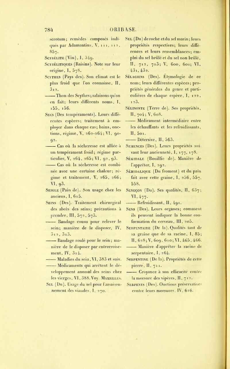 scrotum; remèdes composés indi- qués par Adamantius, V, 1 1 1, 112, 857. Scybélite (Vin), I, 34g. Scybélitiques (Raisins). Note sur leur origine, I, 578. Scythes (Pays des). Son climat est le plus froid que l’on connaisse, II, 312. Thon des Scythes; salaisons qu'on en fait; leurs différents noms, I, 15 5, 156. Secs (Des tempéraments). Leurs diffé- rentes espèces; traitement à em- ployer dans chaque cas; bains, onc- tions, régime, V, 262-26/1; VI, 90- 92- Cas où la sécheresse est alliée à un tempérament froid; régime par- ticulier, V, 264, 265; VI, 92,90. Cas où la sécheresse est combi- née avec une certaine chaleur; ré- gime et traitement, V, 265, 266; VI, 93. Seigle (Pain de). Son usage chez les anciens, I, 615. Seins (Des). Traitement chirurgical des abcès des seins; précautions à prendre, III, 572, 573. Bandage cousu pour relever le sein; manière de le disposer, IV, 312 , 313. Bandage roulé pour le sein ; ma- nière de le disposer par entrecroise- ment, IV, 314- Maladies du sein, VI, 383 et suiv. Médicaments qui arrêtent le dé- veloppement anomal des seins chez les vierges, VI, 388. Voy. Mamelles. Sel (Du). Usage du sel pour l’assaison- nement des viandes, I, 27o. Sel (Du) déroché etdu sel marin; leurs propriétés respectives; leurs diffé- rences et leurs ressemblances; em- ploi du sel brûlé et du sel non brûlé, II, 71 2 , 713 ; V, 600, 601; VI, 431, 432. Sélaciens (Des). Etymologie de ce nom; leurs différentes espèces; pro- priétés générales du genre et parti- culières de chaque espèce, I, 122, 1 23. SÉlinonte (Terre de). Ses propriétés, II, 7o4 ; V, 608. Médicament intermédiaire entre les échauffants et les refroidissants, II, 5oi. Détersive, II, 563. Semences (Des). Leurs propriétés sui- vant leur ancienneté, I, i77, i78. SÉiuidale (Bouillie de). Manière de l’apprêter, I, 292. Sémidalique (Du froment) et du pain fait avec cette graine, I, 256, 557, 558. Seneçon (Du). Ses qualités, II, 637; VI, 477._ ‘ Refroidissant, II, 491. Sens (Des). Leurs organes; comment ils peuvent indiquer la bonne con- formation du cerveau, III, 2o5. Serpentaire (De la). Qualités tant de sa graine que de sa racine, I, 85; II, 6285 V, 609, 61 o; VI, 465,466. Manière d’apprêter la racine de serpentaire, I, 264. Serpentine (De la). Propriétés de celte pierre, II, 7u. Croyance à son efficacité contre la morsure des vipères, II, 7 1 2. Serpents (Des). Onctions préservatives contre leurs morsures, IV, 626.