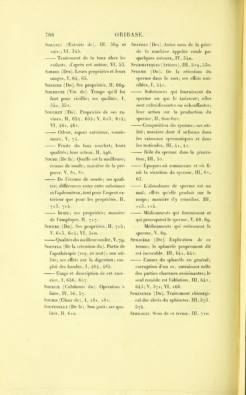 Soraxus (Extraits de), III, 36g et suiv. ; VI, 345. Traitement de la toux chez les enfants, d’après cet auteur, VI, 53. Sorres (Des). Leurs propriétés et leurs usages, I, 64, 65. Soucier (Du). Ses propriétés, II, 669. Sorrente (Vin de). Temps qu’il lui faut pour vieillir-, ses qualités, I, 351, 35a. Souchet (Du). Propriétés de ses ra- cines, II, 654, 655; V, 6s3, 6a4; VI, 46i, 462. Odeur, aspect extérieur, consis- tance, V, 74. —-— Fruits du faux souchet; leurs qualités; leur action, II, 4q6. Soude (De la). Quelle est la meilleure; écume de soude ; manière de la pré- parer, V, 81, 82. De l’écume de soude; ses quali- tés; différences entre cette substance et Yaplironitron, tant pour l’aspect ex- térieur que pour les propriétés, II, 7i3, 714. brute; ses propriétés; manière de l’employer, II, 717. Soufre (Du). Ses propriétés, II, 7i5; V, 613, 614 ; VI, 51 o. Qualités du meilleur soufre, V, 79. Souffle (De la rétention du). Partie de l’apothérapie (voy. ce mot); son uti- lité; ses effets sur la digestion; em- ploi des bandes, I, 484, 485. Usage et description de cet exer- cice, I, 656, 607. Sourcil (Colobome du). Opération à faire, IV, 56, brj. Souris (Chair de), 1, 181, 182. Souteîvelle (De la). Son goût; ses qua- lités, II, 61 o. Spathf.s (Des). Autre nom de la pièce de la machine appelée coude par quelques auteurs, IV, 34o. Spermatiques (Artères), III, 5ag, 53o. Sperme (Du). De la rétention du sperme dans le coït; ses effets nui- sibles, 1, 54 1 - — Substances qui fournissent du sperme ou qui le tarissent; elles sont refroidissantes ou échauffantes; leur action sur la production du sperme, II, 600-602. Composition du sperme ; son uti- lité; manière dont il se forme dans les vaisseaux spermatiques et dans les testicules, III, 41, 4a. Rôle du sperme dans la généra- tion, III, 5a. Epoques où commence et où fi- nit la sécrétion du sperme, III, 62, 63. L’abondance de sperme est un mal; effets qu’elle produit sur le corps; manière d'y remédier, III, 113, 114. Médicaments qui fournissent et qui provoquent le sperme, V, 68,69. Médicaments qui retiennent le sperme, V, 69. Sphacèle (Du). Explication de ce terme; le sphacèle proprement dit est incurable, III, 641, 64a. —— Causes du sphacèle en général ; corruption d’un os, entraînant celle des parties charnues avoisinantes-, le seul remède est l’ablation, III, 64a , 643 ; V, 371; VI, 166. Sphuxcter (Du). Traitement chirurgi- cal des abcès du sphincter, III, 5^3 , 574. Sphragis. Sens de ce terme, 111, 710.