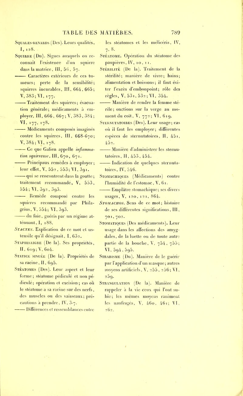 Squales-renards (Dus). Leurs qualités, I, 128. Squirre (Du). Signes auxquels on re- connaît l’existence d’un squirre dans la matrice, III, 56, 57. ■ Caractères extérieurs de ccs tu- meurs; perte de la sensibilité; squirres incurables, III, 664, 665; V, 383; VI, i77. Traitement des squirres; évacua- tion générale; médicaments à em- ployer, III, 666, 667 ; V, 383,384 ; VI, 177, 178. Médicaments composés imaginés contre les squirres, III, 668-670; V, 384; VI,178. Ce que Galien appelle inflamma- tion squirreuse, 111, 670, 671. Principaux remèdes à employer; leur effet, V, 55a , 553; VI, 3g 1. qui se rencontrent dans la goutte; traitement recommandé, V, 553, 554 ; VI, 392 , 3g3. Remède composé contre les squirres recommandé par Phila- grius, V, 554; VI, 3g3. du loie, guéris par un régime at- ténuant,!, 188. Stactes. Explication de ce mot et us- tensile qu’il désignait, I, 63a. Staphisaigre (De la). Ses propriétés, II, 619; V, 6o4. Statice sinuée (De la). Propriétés de sa racine, II, 6g5. Steatomes (Des). Leur aspect et leur forme ; stéatome pédiculé et non pé- diculé; opération et excision; cas où le stéatome a sa racine sur des nerfs, des muscles ou des vaisseaux; pré- cautions à prendre, IV, 3-7. Différences cl ressemblances entre lus stéatomes et les mélicéris, IV, 7, 8. Stéatome. Opération du stéatome des paupières ,1V, 10, 11. Stérilité (De la). Traitement de la stérilité; manière de vivre; bains; alimentation et boissons; il faut évi- ter l’excès d’embonpoint; rôle des règles, V, 53i, 532;VI, 354. Manière de rendre la femme sté- rile; onctions sur la verge au mo- ment du coït, V, 772; VI, 619. Sternutatoires (Des). Leur usage; cas où il faut les employer; différentes espèces de sternutatoires, II, 451, 45a. Manière d’administrer les sternu- tatoires , II, 453,454. Indication de quelques sternuta- toires, IV,546. Stomachiques (Médicaments) contre l’humidité de l’estomac, V, 61. Emplâtre stomachique; ses divers usages, V, 120, 121, 864. Stomaciios. Sens de ce mot; histoire de ses différentes significations, III, 701,702. Stomatiques (Des médicaments). Leur usage dans les affections dus amyg- dales, de la luette ou de toute autre partie de la bouche, V, 754, 755; VI, 5g4,5g5. Strabisme (Du). Manière de lu guérir par l’application d’un masque; autres moyens artificiels, V, 255 , 206; VI, 25g. Strangulation (De la). Manière de rappeler à la vie ceux qui l’ont su- bie; les mêmes moyens raniment les naufragés, V, 460, 461; VI, 262.