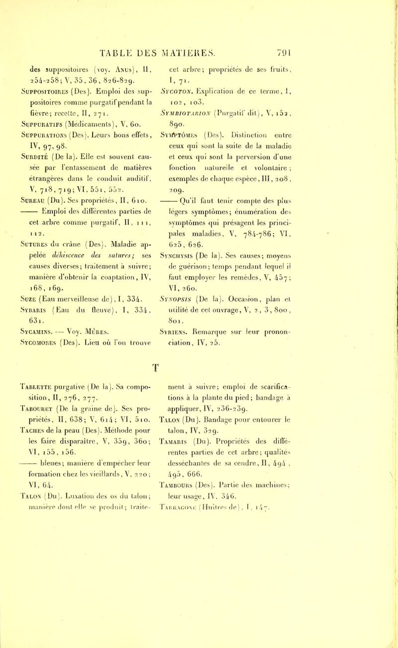 des suppositoires (voy. Anus), 11, 25A-a58; V, 35, 36, 826-829. Suppositoires (Des). Emploi des sup- positoires comme purgatif pendant la fièvre; recette, II, 271. Suppuratifs (Médicaments), V, 60. Suppurations (Des). Leurs bons effets, IV, 97, 98. Surdité (De la). Elle est souvent cau- sée par l’entassement de matières étrangères dans le conduit auditif, V, 718, 719 ; VI, 551, 552. Sureau (Du). Ses propriétés, II, 610. Emploi des différentes parties de cet arbre comme purgatif, II, iii, 112. Sutures du crâne (Des). Maladie ap- pelée déhiscence des salures; ses causes diverses; traitement à suivre; manière d’obtenir la coaptation, IV, 168,1 69. Suze (Eau merveilleuse de), I, 334. Sybaris (Eau du fleuve), I, 334, 631. Sycamins. — Voy. Mures. Sycomores (Des). Lieu où l’on trouve cet arbre ; propriétés de ses fruits, I, 71. Sycoton. Explication de ce terme, 1, 102, îo3. Symbiotauion (Purgatif dit), V, 162, 890. SyivA*tômes (Des). Distinction entre ceux qui sont la suite de la maladie et ceux qui sont la perversion d’une fonction naturelle et volontaire ; exemples de chaque espèce, III, 208 , 209. Qu’il faut tenir compte des plus légers symptômes; énumération des symptômes qui présagent les princi- pales maladies, V, 784-786; VI, 625, 626. Synchysis (De la). Ses causes; moyens de guérison; temps pendant lequel il faut employer les remèdes, V, 457; VI, 260. Synopsis (De la). Occasion, plan et utilité de cet ouvrage, V, 2 , 3,800 , 801. Syriens. Remarque sur leur pronon- ciation, IV, 2 5. T Tablette purgative (De la). Sa compo- sition, II, 276, 277. Tabouret (De la graine de). Ses pro- priétés, II, 638; V, 614 ; VI, 510. Taches de la peau (Des). Méthode pour les faire disparaître, V, 35q, 36o; VI, 155 , 156. ■ ■ — bleues; maniéré d empêcher leur formation chez les vieillards, V, 220 ; VI, 64. Talon (Du). Luxation des os du talon; manière dont elle se produit; traite- ment à suivre; emploi de scarifica- tions à la plante du pied; bandage à appliquer, IV, 236-239. Talon (Du). Bandage pour entourer le talon, IV, 329. Tamaris (Du). Propriétés des diffe- rentes parties de cet arbre; qualités desséchantes de sa cendre, II, 4g4 , 4q5, 666. Tambours (Des). Partie des machines; leur usage, IV, 346. Tarragone (Huîtres de), 1, i4_-