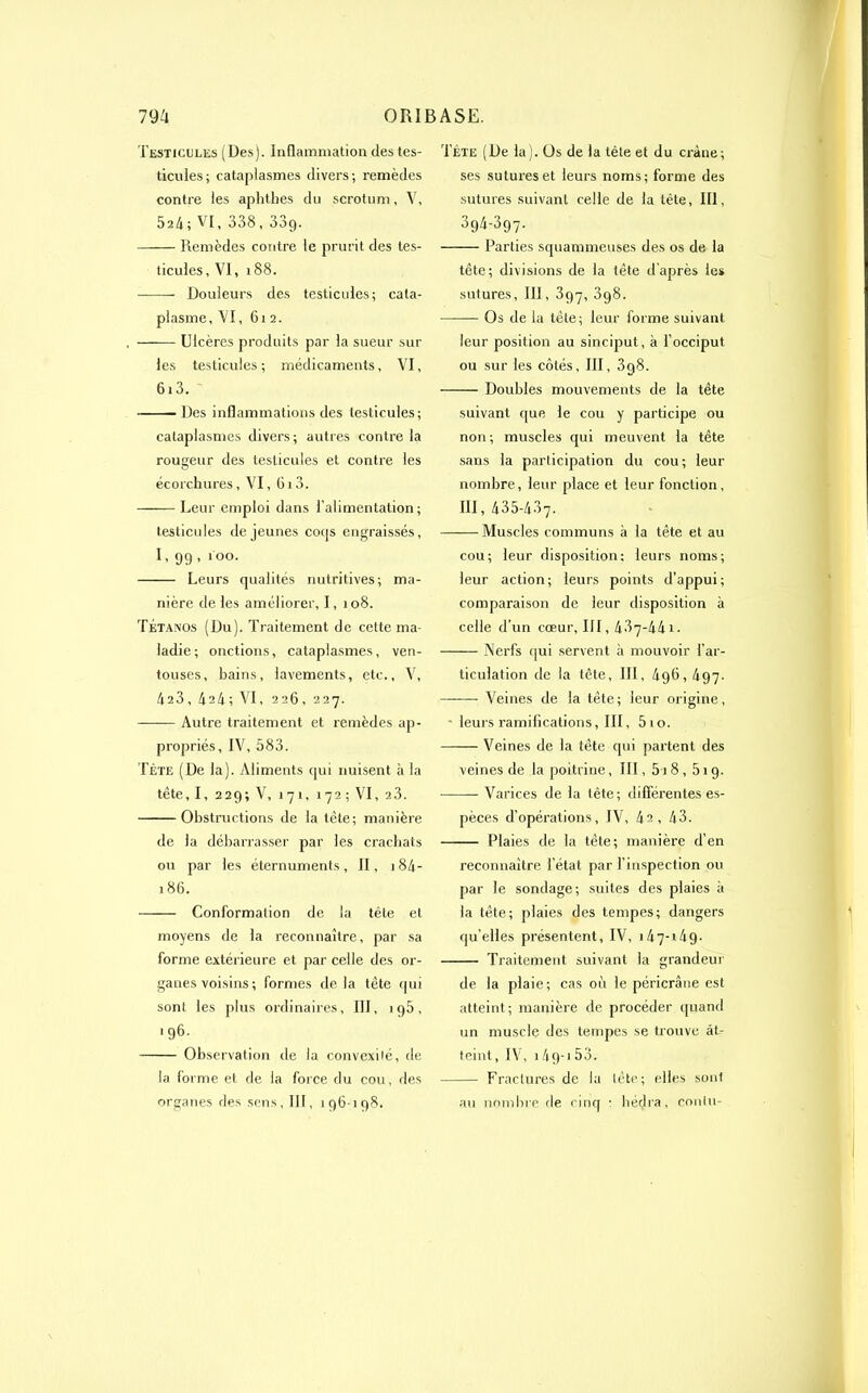 Testicules (Des). Inflammation des tes- ticules; cataplasmes divers; remèdes contre les aphthes du scrotum, V, 524; VI, 338,33g. Remèdes contre le prurit des tes- ticules, VI, 188. Douleurs des testicules; cata- plasme, VI, 6i 2. —— Ulcères produits par la sueur sur les testicules ; médicaments, VI, 613. Des inflammations des testicules; cataplasmes divers; autres contre la rougeur des testicules et contre les écorchures, VI, 6i3. Leur emploi dans l'alimentation; testicules de jeunes coqs engraissés, I, 99, ioo. Leurs qualités nutritives; ma- nière de les améliorer, I, 108. Tétanos (Du). Traitement de cette ma- ladie; onctions, cataplasmes, ven- touses, bains, lavements, etc., V, 423,4a4; VI, 226, 227. Autre traitement et remèdes ap- propriés, IV, 583. Tète (De la). Aliments qui nuisent à la tête, I, 229; V, 171, 172; VI, 23. Obstructions de la tête; manière de la débarrasser par les crachats ou par les éternuments, II, 184- 186. Conformation de la tête et moyens de la reconnaître, par sa forme extérieure et par celle des or- ganes voisins ; formes de la tête qui sont les plus ordinaires, III, ig5, 196. Observation de la convexité, de la forme et de la force du cou, des organes des sens, III, 196-198. Tète (De la). Os de la tète et du crâne; ses sutures et leurs noms; forme des sutures suivant celle de la tête, 111, 394-397. Parties squammeuses des os de la tête; divisions de la tête d’après les sutures, III, 397, 3g8. Os de la tête; leur forme suivant leur position au sinciput, à l’occiput ou sur les côtés, III, 3g8. Doubles mouvements de la tête suivant que le cou y participe ou non; muscles qui meuvent la tête sans la participation du cou-, leur nombre, leur place et leur fonction, III, 435-437. Muscles communs à la tète et au cou; leur disposition; leurs noms; leur action; leurs points d’appui; comparaison de leur disposition à celle d’un cœur, III, 487-441. Nerfs qui servent à mouvoir l’ar- ticulation de la tête, III, 4g6, 497. ———• Veines de la tête; leur origine, - leurs ramifications, III, 5 10. Veines de la tête qui partent des veines de la poitrine, III, 51 8,519. — Varices de la tête; différentes es- pèces d’opérations, IV, 42, 43. Plaies de la tête; manière d’en reconnaître l’état par l’inspection ou par le sondage; suites des plaies à la tête; plaies des tempes; dangers quelles présentent, IV, 1 47-149. Traitement suivant la grandeur de la plaie; cas où le péricrâne est atteint ; manière de procéder quand un muscle des tempes se trouve at- teint, IV, 14 9-1 53. Fractures de la tête; elles sont au nombre de cinq • hérjra, conlu-