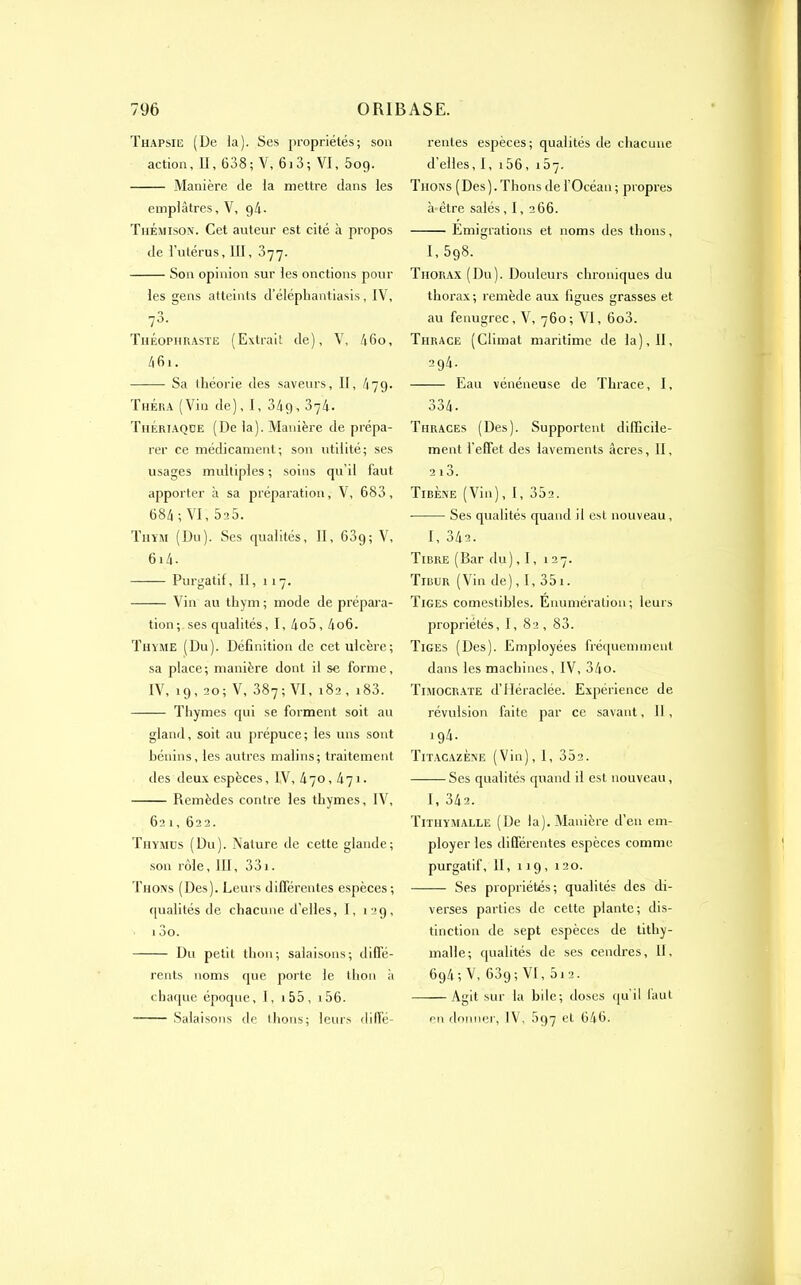 Thapsie (De la). Ses propriétés; son action, Il, 638 ; V, 613 ; VI, 5og. Manière de la mettre dans les emplâtres, V, g4- ThÉmison. Cet auteur est cité à propos de l’utérus, III, 377. Son opinion sur les onctions pour les gens atteints d’éléphantiasis, IV, 78. Théophraste (Extrait de), V, 46o, 46i. Sa théorie des saveurs, II, 47g. Théra (Vin de), I, 34g, 374. Thériaqoe (De la). Manière de prépa- rer ce médicament; son utilité; ses usages multiples ; soins qu’il faut apporter à sa préparation, V, 683, 684 ; VI, 5c5. Thym (Du). Ses qualités, II, 63g; V, 614- Purgatif, il, 117. Vin au thym ; mode de prépara- tion; ses qualités, I, 4o5,4o6. Thyme (Du). Définition de cet ulcère; sa place; manière dont il se forme, IV, ig, 20; V, 387; VI, 182, i83. Thymes qui se forment soit au gland, soit au prépuce; les uns sont bénins, les autres malins; traitement îles deux espèces, IV, 470, kq\. Remèdes contre les thymes, IV, 62 1, 622. Thymus (Du). Nature de cette glande; son rôle, III, 331. Thons (Des). Leurs différentes espèces; qualités de chacune d’elles, I, >2g, 13o. Du petit thon; salaisons; diffé- rents noms que porte le thon à chaque époque, I, 1 55 , 156. Salaisons de thons; leurs diffé- rentes espèces; qualités de chacune d'elles, 1, 156, 157. Thons (Des). Thons de l’Océan ; propres à-être salés, I, 266. Emigrations et noms des thons, I,5g8. Thorax (Du). Douleurs chroniques du thorax; remède aux figues grasses et au fenugrcc, V, 760; VI, 6o3. Thrace (Climat maritime de la), II, 294. Eau vénéneuse de Thrace, I, 334 • Tiiraces (Des). Supportent difficile- ment l’effet des lavements âcres, II, 2 13. Tibène (Vin), 1, 352. Ses qualités quand il est nouveau, 1, 34a. Tibre (Bar du), 1, 127. Tibur (Vin de), I, 351. Tiges comestibles. Enumération; leurs propriétés, I, 82 , 83. Tiges (Des). Employées fréquemment dans les machines, IV, 34o. Timocrate d’IIéraclée. Expérience de révulsion faite par ce savant, II, ig4. Titacazène (Vin), I, 352. Ses qualités quand il est nouveau, I, 342. Tithymalle (De la). Manière d’en em- ployer les différentes espèces comme purgatif, II, 119, 120. Ses propriétés; qualités des di- verses parties de cette plante; dis- tinction de sept espèces de tithy- malle; qualités de ses cendres. 11, 6g4; V, 63g; VI, 5i2. Agit sur la bile; doses qu’il faut en donner, IV, 5g7 et 646.