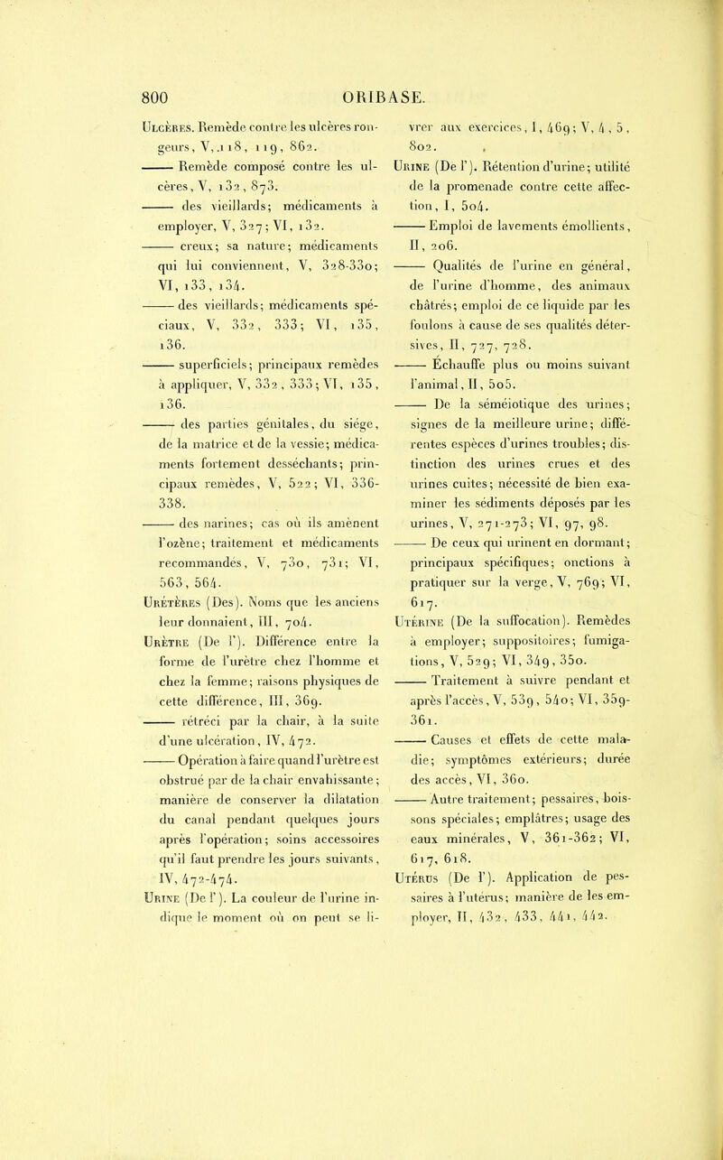 Ulcères. Remède contre les ulcères ron- geurs , V, .118, 119,862. Remède composé contre les ul- cères , Y, 182,873. des vieillards; médicaments à employer, V, 327; VI, i32. creux; sa nature; médicaments qui lui conviennent, V, 328-33o; VI, 133 , 13/j . des vieillards; médicaments spé- ciaux, V, 33a, 333; VI, i35, 136. superficiels; principaux remèdes à appliquer, V, 33a , 333; VI, i35, i36. des parties génitales, du siège, de la matrice et de la vessie; médica- ments fortement desséchants; prin- cipaux remèdes, V, 52 2 ; VI, 336- 338. ——• des narines; cas où ils amènent l’ozène; traitement et médicaments recommandés, V, 780, 731 ; VI, 563, 564. Uretères (Des). Noms que les anciens leur donnaient, III, 704. Urètre (De I’). Différence entre la forme de l’urètre chez l’homme et chez la femme; raisons physiques de cette différence, III, 36g. rétréci par la chair, à la suite d’une ulcération , IV, 472. Opération à faire quand l’urètre est obstrué par de la chair envahissante; manière de conserver la dilatation du canal pendant quelques jours «après l’opération ; soins accessoires qu’il faut prendre les jours suivants, IV, 472-474. Urine (Del’). La couleur de l’urine in- dique le moment où on peut se li- vrer aux exercices, I, 46q; V, 4 , 5 , 802. Urine (De 1’). Rétention d’urine; utilité de la promenade contre cette affec- tion, I, 5o4. Emploi de lavements émollients, II, 206. Qualités de l’urine en général, de l’urine d’homme, des animaux châtrés; emploi de ce liquide par les foulons «à cause de ses qualités défen- sives, II, 727, 728. Échauffe plus ou moins suivant l’animal, II, 5o5. De la séméiotique des urines ; signes de la meilleure urine; diffé- rentes espèces d’urines troubles; dis- tinction des urines crues et des urines cuites ; nécessité de bien exa- miner les sédiments déposés par les urines, V, 271-278; VI, 97, 98. De ceux qui urinent en dormant; principaux spécifiques; onctions «à pratiquer sur la verge, V, 769; VI, 617. Utérine (De la suffocation). Remèdes à employer; suppositoires; fumiga- tions, V, 529; VI, 34g, 35o. Traitement à suivre pendant et après l’accès, V, 53g, 54o; VI, 35g- 36i. Causes et effets de cette mala- die; symptômes extérieurs; durée des accès, VI, 36o. Autre traitement; pessaires, bois- sons spéciales; emplâtres; usage des eaux minérales, V, 361-36a; VI, 617, 618. Utérus (De I’). Application de pes- saires à l’utérus; manière de les em- ployer, TI, 432, 433, 441, 442.