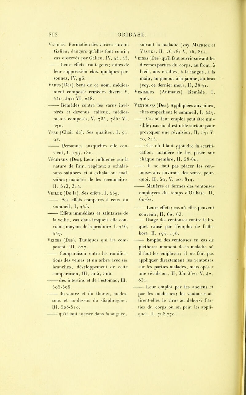 «02 ü K1B A S B. Varices. ï'ormalion des varices suivant Galien; dangers qu'elles font courir; cas observés par Galien, IV, 44, 45. Leurs effets avantageux; suites de leur suppression chez quelques per- sonnes, IV, 96. Varus ( Des). Sens de ce nom; médica- ment composé; remèdes divers, V, 44o, 441; VI, 248. Remèdes contre les varus invé- térés et devenus calleux; médica- ments composés, V, 734, 735; VI, 570. Veau (Chair de). Ses qualités, 1,91, 92. Personnes auxquelles elle con- vient, I, 179, 180. Végétaux (Des). Leur influence sur la nature de l’air; végétaux à exhalai- sons salubres et à exhalaisons mal- saines; manière de les reconnaître, II, 313, 314- Veille (De la). Ses effets, I, 43g. Ses effets comparés à ceux du sommeil, I, 443. Effets immédiats et salutaires de la veille; cas dans lesquels elle con- vient; moyens delà produire, I, 446, 447. Veines (Des). Tuniques qui les com- posent, III, 327. Comparaison entre les ramifica- tions des veines et un arbre avec ses branches; développement de cette comparaison, III, 5o5, 5o6. des intestins et de l’estomac, III, 5o5-5o8. du ventre et du thorax, au-des- sous et au-dessus du diaphragme, III, 5o8-5io. -qu'il faut inciser dans la saignée, suivant la maladie (voy. Matrice et Vessie), 11, 2G-28; V, 16, 812. Veines (Des) qu’il faut ouvrir suivant les diverses parties du corps, au front, à l’œil, aux oreilles, à la langue, à la main , au genou, à la jambe, au bras (voy. ce dernier mot), II, 38-41. Venimeux (Animaux). Remède, I, 4oG. Ventouses (Des). Appliquées aux aines, elles empêchent le sommeil, I, 447- Cas où leur emploi peut être nui- sible; cas où il est utile surtout pour provoquer une révulsion, II, 87; V, 20, 8 1 4. Cas où il faut y joindre la scarifi- cation; manière de les poser sur chaque membre, II, 58-6o. Il 11e faut pas placer les ven- touses aux environs des seins; pour- quoi, II, 59; V, 20, 814. Matières et formes des ventouses employées du temps d’Oribase, II, 60-62. Leurs effets; cas où elles peuvent convenir, II, 62 , 63. Usage des ventouses contre le ho- quet causé par l’emploi de l’ellé- bore, II, 177, 1 78. Emploi des ventouses en cas de pléthore; moment de la maladie où il faut les employer; il ne faut pas appliquer directement les ventouses sur les parties malades, mais opérer une révulsion, II, 33o-332; V, 4s, 831. Leur emploi par les anciens et par les modernes; les ventouses at- tirent-elles le virus au dehors? Par- ties du corps où on peut les appli- quer, II, 768-770.