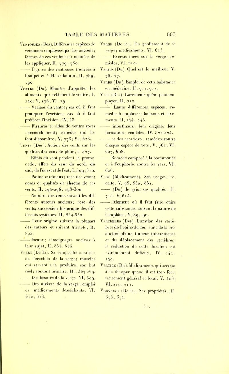 Ventouses (Des). Différentes espèces de ventouses employées par les anciens; formes de ces ventouses ; manière de les appliquer, II, 779, 780. Figures des ventouses trouvées à Pompéi et à Herculanum, fl, 789, 79°- Ventre (Du). Manière d’apprêter les aliments qui relâchent le ventre, I, aâo; V, 176; VI, 29. . Varices du ventre; cas où il faut pratiquer l’excision; cas où il faut préférer l’incision, IV, 43. Fissures et rides du ventre après l’accouchement; remèdes qui les font disparaître, V, 778; VI, 6a3. Vents (Des). Action des vents sur les qualités des eaux de pluie, I, 327. Effets du vent pendant la prome- nade; effets du vent du nord, du sud, de l’ouest et de l’est, I, 5og, 5 1 o. Points cardinaux; rose des vents; noms et qualités de chacun de ces vents, II, 29/1-296, 2g8-3oo. —— Nombre des vents suivant les dif- férents auteurs anciens; rose des vents; succession historique des dif- férents systèmes, II, 844-85o. Leur origine suivant la plupart des auteurs et suivant Aristote, II. 855. locaux; témoignages anciens à leur sujet, II, 855, 856. Verge (De la). Sa composition; causes de l’érection de la verge; muscles qui servent à la produire; son but réel; conduit urinaire, III, 367 .369. • Des fissures de. la verge, VI, 609. Des ulcères de la verge; emploi de médicaments desséchants, VI. 612, 6 1 3. Verge (De la). Du gonflement de la verge; médicaments, VI, 61 3. Excroissances sur la verge; re- mèdes , VI, 61 3. Verjus (Du). Quel est le meilleur, V, 76, 77. Verre (Du). Emploi de cette substance en médecine, II, 7 1 1,7 j 2. Vers (Des). Lavements qu’on peut em- ployer, II, 217. Leurs différentes espèces; re- mèdes à employer; boissons et lave- ments, Il, 244, a45. intestinaux; leur origine; leur formation; remèdes, IV, 572-674- et des ascarides; remèdes contre chaque espèce de vers, V, 764 ; VI, 607, 608. Remède composé à la scammonée et à l’euphorbe contre les vers, VI, 608. Vert (Médicament). Ses usages; re- cette, V, 98, 85o, 85i. (Ou) de gris; ses qualités, II, 7 i 5 ; V, 614- ——— Moment où il faut faire cuire, cette substance, suivant la nature de l’emplâtre, V, 89, 90. Vertèbres (Des). Luxation des vertè- bres de l’épine du dos, suite de la pro- duction d’une tumeur tuberculeuse et du déplacement des vertèbres; la réduction de cette luxation est extrêmement difficile, IV, 242 , 243. Vertige (Du ). Médicaments qui servent à le dissiper quand il est trop fort; traitement général et local, V, 4o8; VI, 210, 211. Verveine (De la). Ses propriétés, II, 673, 67/1. t> 1 .