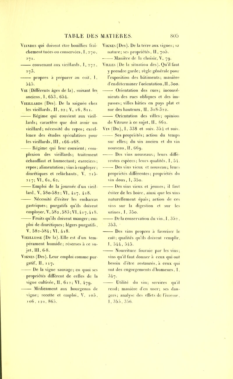 Viandes qui doivent être bouillies fraî- chement tuées ou conservées ,1,270, 271. convenant aux vieillards, I, 272 , 273. propres à préparer au coït, I, Vie (Différents âges de la), suivant les anciens, 1,653, 654. Vieillards (Des). De la saignée chez les vieillards, II, 2 2 ; V, 16,811. Régime qui convient aux vieil- lards; caractère que doit avoir un vieillard; nécessité du repos; excel- lence des études spéculatives pour les vieillards, III, 166-168. Régime qui leur convient; com- plexion des vieillards; traitement échauffant et humectant; exercices; repos ; alimentation ; vins à employer ; diurétiques et relâchants, V, 2 1 5- 317; VI, 61,62. Emploi de la journée d'un vieil- lard, V, 58o-582 ; VI, 417, 4 18. Nécessité d’éviter les embarras gastriques; purgatifs qu’ils doivent employer, V, 582,583; VI,417,418. Fruits qu’ils doivent manger; em- ploi de diurétiques; légers purgatifs , V, 582-584; VI, 4i8. Vieillesse (De la). Elle est d’un tem- pérament humide; réserves à ce su- jet, III, 6-8. Vignes (Des). Leur emploi comme pur- gatif, II, 117. De la vigne sauvage; en quoi ses propriétés diffèrent de celles de la vigne cultivée, II, 612; VI, 479- Médicament aux bourgeons de vigne; recette et emploi, V, io5, 106,121, 865. Vignes (Des). De la terre aux vignes; sa nature; ses propriétés, II, 706. Manière de la choisir, V, 79. Villes (De la situation des). Qu’il faut y prendre garde; règle générale pour l'exposition des bâtiments; manière d’en déterminer l’orientation, II, 3oo. Orientation des rues; inconvé- nients des rues obliques et des im- passes; villes bâties en pays plat et sur des hauteurs, II, 318-3a 2. Orientation des villes ; opinion de Vitruve à ce sujet. Il, 862. Vin (Du), I, 338 et suiv. 354 et suiv. Ses propriétés; action du temps sur elles; du vin ancien et du vin nouveau, II, 669. ——— Des vins nouveaux; leurs diffe- rentes espèces; leurs qualités, I, 54- Des vins vieux et nouveau; leurs propriétés différentes; propriétés du vin doux, 1, 35o. Des vins vieux et jeunes; il faut éviter de les boire, ainsi que les vins naturellement épais; action de ces vins sur la digestion et sur les urines, 1, 35o. De la conservation du vin, 1,35a , 353. Des vins propres à favoriser le coït; qualités qu’ils doivent remplir, 1, 544 , 545. Nourriture fournie par les vins; vins qu’il faut donner à ceux qui ont besoin d’être restaurés, à ceux qui ont des engorgements d’humeurs, I. 347. Utilité du vin; services qu'il rend; manière d’en user; ses dan- gers; analyse des effets de l’ivresse, I,355,356