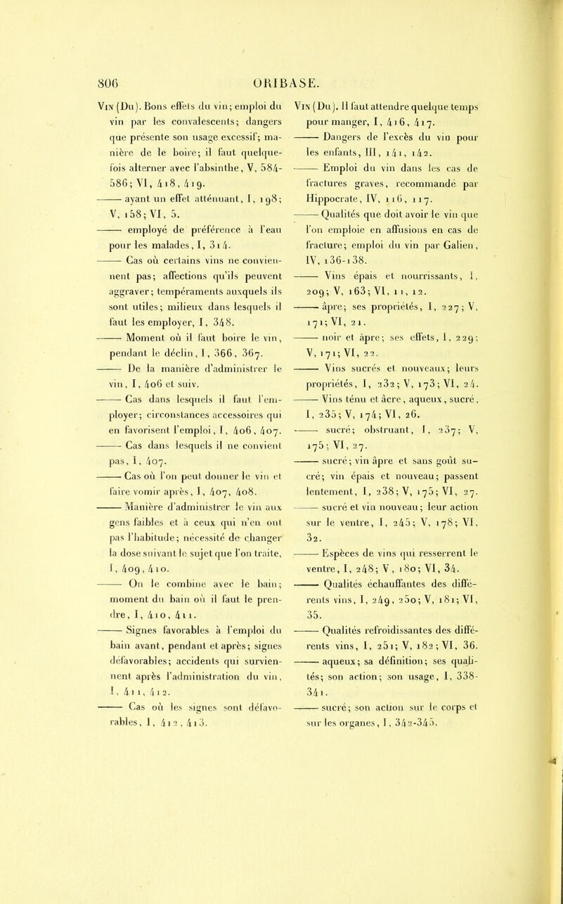 Vin (Du). Bons effets du vin; emploi du vin par les convalescents; dangers que présente son usage excessif; ma- nière de le boire; il faut quelque- lois alterner avec l’absinthe, V, 584- 586; VI, 4i8, 419. ayant un effet atténuant, I, 198; V, 158; VI, 5. —— employé de préférence à l’eau pour les malades, I, 31 4- Cas où certains vins ne convien- nent pas; affections qu’ils peuvent aggraver; tempéraments auxquels ils sont utiles; milieux dans lesquels il faut les employer, I, 348. Moment où il faut boire le vin, pendant le déclin, 1, 066, 867. De la manière d’administrer le vin, I, 4o6 et suiv. Cas dans lesquels il faut l’em- ployer; circonstances accessoires qui en favorisent l’emploi, I, 4o6, 407. Cas dans lesquels il ne convient pas, 1, 407. Cas où l’on peut, donner le vin et faire vomir après, I, 407, 4o8. Manière d’administrer le vin aux gens faibles et à ceux qui n’en ont pas l’habitude; nécessité de changer la dose suivant le sujet que l’on traite, 1, 4og , 410. On le combine avec le bain; moment du bain où il faut le pren- dre, I, 4io, 4n. Signes favorables à l’emploi du bain avant, pendant et après; signes défavorables; accidents qui survien- nent après l’administration du vin, 1, 4)i, 4)2. Cas où les signes sont défavo- rables , 1, 412 , 413. Vin (Du). Il faut attendre quelque temps pour manger, 1, 4)6, 417. —-— Dangers de l’excès du vin poul- ies enfants, IJ1, 141, 1 A2. Emploi du vin dans les cas de fractures graves, recommandé par Hippocrate, IV, 116, 117. Qualités que doit avoir le vin (pie l’on emploie en affusions en cas de fracture; emploi du vin par Galien, IV, i36-i38. —— Vins épais et nourrissants, 1, 209; V, 1 63; VI, 11, 12. -âpre; ses propriétés, I, 2275 V, 171 ; VI, 21. noir et âpre; ses effets, I, 229; V, 1 7 1 ; VI, 22. Vins sucrés et nouveaux; leurs propriétés, I, 232 ; V, 173; VI, 24. Vins ténu et acre, aqueux, sucré, I, 235; V, 174; VI, 26. • sucré; obstruant, 1, 287; V, 17 5 ; VI, 27. sucré; vin âpre et sans goût su- cré; vin épais et nouveau; passent lentement, I, 2 38; V, 178; VI, 27. sucré et vin nouveau; leur action sur le ventre, I, 245; V, 178; Vf, 32. Espèces de vins qui resserrent le ventre, I, 248; V, 180; VI, 34- Qualités échauffantes des diffé- rents vins, I, 249, 260; V, 181; VI, 35. Qualités refroidissantes des diffé- rents vins, I, 2Ôi; V, 182; VI, 36. —— aqueux ; sa définition ; ses quali- tés; son action; son usage, I, 338- 34 ). sucré; son action sur le corps et sur les organes ,1,34 2-345.