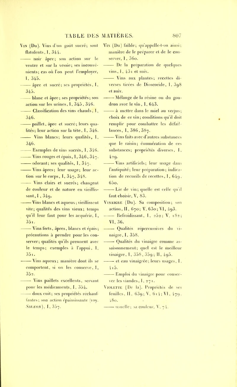 Vin (Du). Vins d’uu goût sucré; soul flatulents, l, 344. noir âpre; son action sur le ventre et sur la vessie; ses inconvé- nients; cas où l’on peut l’employer, 1, 345. âpre et sucré; ses propriétés, I, 345. blanc et âpre; ses propriétés; son action sur les urines, 1,345,346. Classification des vins chauds, 1, 346. paillet, âpre et sucré; leurs qua- lités; leur action sur la tête, 1, 346. Vins blancs; leurs qualités, 1, 346. Exemples de vins sucrés, I, 346. Vins rouges et épais, 1,346,347. odorant; ses qualités, I, 34y. Vins âpres; leur usage; leur ac- tion sur le corps, I, 347, 543. Vins clairs et sucrés; changent de couleur et de nature en vieillis- sant, I ,349. Vins blancs et aqueux ; vieillissent vite; qualités des vins vieux; temps qu’il leur faut pour les acquérir, 1, 351. Vins forts, âpres, blancs et épais; précautions à prendre pour les con- server; qualités qu’ils prennent avec le temps; exemples à l’appui, I, 351. Vins aqueux; manière dont ils se comportent, si on les conserve, I, 35a. Vins paillets excellents, servant pour les médicaments, I, 354. doux cuit; ses propriétés réchauf- fantes; son action épaississante (voy. Vin (Du) faible; qu’appellc-l-on ainsi; manière de le préparer cl de le con- server, ], 36o. De la préparation de quelques vins, 1, 43 1 et sniv. Vins aux plantes; recettes di- verses tirées de Dioscoride, I, 3g8 et suiv. Mélange de la résine ou du gou- dron avec le vin, I, 643. à mettre dans le miel au veijus; choix de ce vin; conditions qu’d doit remplir pour combattre les défail- lances , 1, 386,387. Vins faits avec d’autres substances que le raisin; énumération de ces substances; propriétés diverses, I, 429. Vins artificiels; leur usage dans l’antiquité; leur préparation; indica- tion de recueils de recettes, 1, 64g , 65o. Lie de vin; quelle est celle qu’il faut choisir, V, 83. Vinaigre (Du). Sa composition; son action, II, 670; V, 63o; VI, 493. Refroidissant, 1, 202; V, 182; VI, 36. Qualités répercussives du vi- naigre, I, 358. Qualités du vinaigre comme as- saisonnement; quel est le meilleur vinaigre, I, 358,35g; 11, 49a. et eau vinaigrée; leurs usages, I, 415. Emploi du vinaigre pour conser- ver les viandes, 1, 271. Violette (De la). Propriétés île ses feuilles, II, 63g; V, (31 4; VI, '17g, 48o.