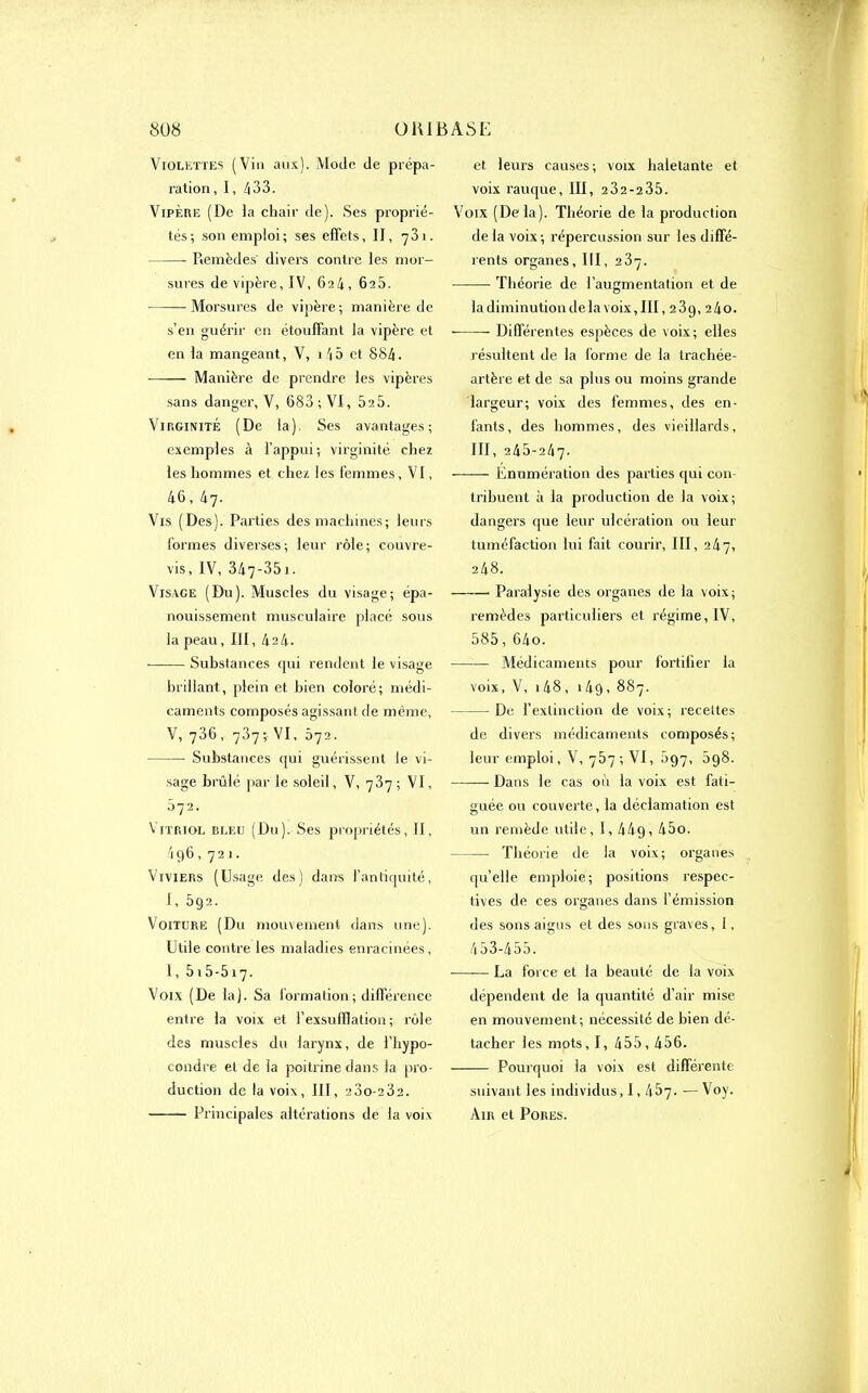 Violettes (Vin aux). Mode de prépa- ration , 1, 433. Vipère (De la chair de). Ses proprié- tés; son emploi; ses effets, IJ, 731. Remèdes divers contre les mor- sures de vipère, IV, 624, 6a5. Morsures de vipère ; manière de s’en guérir en étouffant la vipère et en la mangeant, V, 145 et 884. Manière de prendre les vipères sans danger, V, 683; VI, 5a5. Virginité (De la) Ses avantages; exemples à l’appui ; virginité chez les hommes et chez les femmes, VI, 46, 47- Vis (Des). Parties des machines; leurs formes diverses; leur rôle; couvre- vis, IV, 347-35 1. Visage (Du). Muscles du visage; épa- nouissement musculaire placé sous la peau, III, 424. Substances qui rendent le visage brillant, plein et bien coloré; médi- caments composés agissant de même, V, 736, 737; V1, 072. Substances qui guérissent le vi- sage brûlé par le soleil, V, 787 ; VI, 072. Vitriol bleu (Du). Ses propriétés, II, 4q6,721. Viviers (Usage des) dans l’antiquité, 1, 592. Voiture (Du mouvement dans une). Utile contre les maladies enracinées, I, 515-517. Voix (De la). Sa formation; différence entre la voix et l’exsufflation ; rôle des muscles du larynx, de i’hypo- condre et de la poitrine dans la pro- duction de la voix, III, 23o-232. Principales altérations de la voix et leurs causes; voix haletante et voix rauque, III, 2 32-235. Voix (Delà). Théorie de la production de la voix; répercussion sur les diffé- rents organes, III, 237. Théorie de l’augmentation et de la diminution de la voix, III, 23g, 240. Différentes espèces de voix; elles résultent de la forme de la trachée- artère et de sa plus ou moins grande largeur; voix des femmes, des en- fants, des hommes, des vieillards, III, 245-247- Enumération des parties qui con- tribuent à la production de la voix; dangers que leur ulcération ou leur tuméfaction lui fait courir, III, 247, 248. Paralysie des organes de la voix; remèdes particuliers et régime, IV, 585,64o. Médicaments pour fortifier la voix, V, 148, i4g, 887. De l’extinction de voix; recettes de divers médicaments composés; leur emploi, V, 757 ; VI, 597, 598. Dans le cas où la voix est fati- guée ou couverte , la déclamation est un remède utile, I, 44g, 45o. Théorie de la voix; organes quelle emploie; positions respec- tives de ces organes dans l’émission des sons aigus et des sons graves, 1, 453-455. -—-— La force et la beauté de la voix dépendent de la quantité d'air mise en mouvement; nécessité de bien dé- tacher les mots, I, 455, 456. Pourquoi la voix est différente suivant les individus, 1,467. ■— Voy. Ain et Pores.