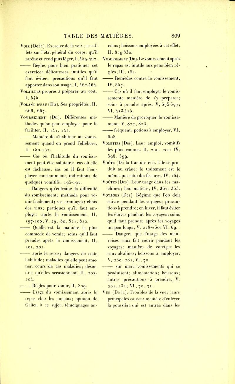 Voix ( De la). Exercice de la voix; ses ef- fets sur l’étal général du corps, qu’il raréfie et rend plus léger, 1,459-462. Règles pour bien pratiquer cet exercice; délicatesses inutiles qu’il faut éviter; précautions qu’il faut apporter dans son usage, I, 462-464. Volailles propres à préparer au coït, I, 545. Volant D’eau (Du). Ses propriétés, II, 666, 667. Vomissement (Du). Différentes mé- thodes qu’on peut employer pour le faciliter, II, 141, i42. Manière de s’habituer au vomis- sement quanti on prend l’ellébore, II, i5o-i52. Cas où l’habitude du vomisse- ment peut être salutaire; cas où elle est fâcheuse; cas où il faut l’em- ployer constamment; indications de quelques vomitifs, 195-197. Dangers qu’entraîne la difficulté du vomissement; méthode pour vo- mir facilement; ses avantages; choix des vins; pratiques qu’il faut em- ployer après le vomissement, II, 197-200; V, 29, 3o, 821, 822. Quelle est la manière la plus commode de vomir; soins qu’il faut prendre après le vomissement, II, 201, 202. après le repas ; dangers de cette habitude; maladies qu’elle peut ame- ner; cours de ces maladies; désor- dres quelles occasionnent. II, 202- 204. ■ Règles pour vomir, II, 809. Usage du vomissement après le repas chez les anciens; opinion de Galien à ce sujet ; témoignages an- ciens ; boissons employées à cet effet, II, 829-832. Vomissement (Du). Levomissementaprès le repas est inutile aux gens bien ré- glés, III, 182. Remèdes contre le vomissement, IV, 557. Cas où il faut employer le vomis- sement; manière de s’y préparer; soins à prendre après, V, 575-577; VI, 413-4 i5. Manière de provoquer le vomisse- ment, V, 822,8a3. ■ fréquent; potions à employer, VI, 608. Vomitifs (Des). Leur emploi; vomitifs les plus connus, II, 200, 201; IV, 598, 599. Voûte (De la fracture en). Elle se pro- duit au crâne; le traitement est le même que celui des fissures, IV, 164- Voûtes (Des). Leur usage dans les ma- chines; leur matière, IV, 352, 353. Voyages (Des). Régime que l’on doit suivre pendant les voyages; précau- tions à prendre; en hiver, il faut éviter les étuves pendant les voyages; soins qu’il faut prendre après les voyages un peu longs, V, 228-23o; VI, 69. Dangers que l’usage des mau- vaises eaux fait courir pendant les voyages; manière de corriger les eaux alcalines; boissons à employer, V, 23o, a31 ; VI, 70. sur mer; vomissements qui se produisent; alimentation; boissons; autres précautions h prendre, V, 231, a3a ; VI, 70, 71. Vue (De la). Troubles de la vue; leurs principales causes; manière d’enlever la poussière qui est entrée dans les