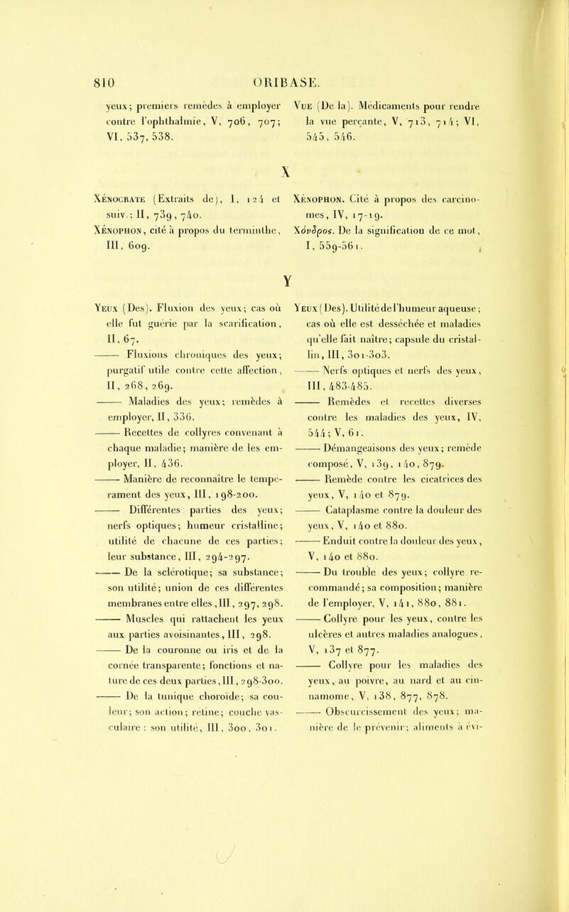 yeux; premiers remèdes à employer Vue (De la). Médicaments pour rendre contre l’ophthalmie, V, 706, 707; la vue perçante, V, 718, 71/1; VI, VI,537, 538. 545,546. X XÉnocrate (Extraits de), I, 12.4 et XÉnophon. Cité à propos des carcino- suiv.: II, 739,740. mes, IV, 17-19. XÉnophon, cité à propos du terminthe, XàvSpos. De la signification de ce mot, III, 609. 1, 55g-56 1 Y Yeux (Des). Fluxion des yeux; cas où elle Tut guérie par la scarification, II, 67. Fluxions chroniques des yeux; purgatif utile contre cette affection , II, 268, 26g. Maladies des yeux; remèdes à employer, II, 336. Recettes de collyres convenant à chaque maladie; manière de les em- ployer, II, 436. Manière de reconnaître le tempé- rament des yeux, III, 198-200. Différentes parties des yeux; nerfs optiques; humeur cristalline; utilité de chacune de ces parties; leur substance, III, 294-297. De la sclérotique; sa substance; son utilité; union de ces différentes membranes entre elles,III, 297, 298. Muscles qui rattachent les yeux aux parties avoisinantes, III, 298. De la couronne ou iris et de la cornée transparente; fonctions et na- ture de ces deux parties, III, 2 g8-3oo. De la tunique choroïde; sa cou- leur; son action; rétine; couche vas- culaire : son utilité, III, 3oo, 3oi. Yeux ( Des). Utilité de l’humeur aqueuse ; cas où elle est desséchée et maladies quelle fait naître; capsule du cristal- lin, III, 3oi-3o3. Nerfs optiques et nerfs des yeux, III, 483-485. Remèdes et recettes diverses contre les maladies des yeux, IV, 544; V, 61. Démangeaisons des yeux; remède composé, V, 1.39, 140,879. Remède contre les cicatrices des yeux, V, 1 4o et 879. Cataplasme contre fa douleur des yeux, V, 1 4o et 880. Enduit contre la douleur des yeux, V, 14o et 880. Du trouble des yeux; collyre re- commandé; sa composition; manière de l’employer, V, i4i, 880, 881. Collyre pour les yeux, contre les ulcères et autres maladies analogues , V, 1 37 et 877. Collyre pour les maladies des yeux, au poivre, au nard et au cin- namome, V, i38, 877, 878. Obscurcissement des yeux; ma- nière de le prévenir; aliments il évi-