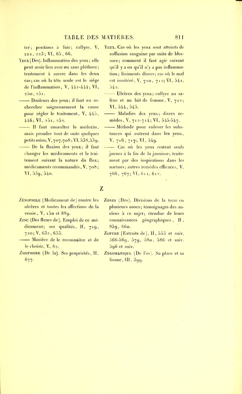 ter; positions à fuir; collyre, V, 222 , 223 ; VI, 65 , 66. Yeux (Des). Inflammation des yeux; elle peut avoir lieu avec ou sans pléthore; traitement à suivre dans les deux cas; cas où la tête seule est le siège de l’inflammation, V, 442-444; VI, 2ÙO,25i. Douleurs des yeux; il faut en re- chercher soigneusement la cause pour régler le traitement, V, 445, 446 ; VI, 251, 2Ô2. Il faut consulter le médecin, mais prendre tout de suite quelques petits soins, V, 707,708 ; VI, 538,53 g. De la fluxion des yeux ; il faut changer les médicaments et le trai- tement suivant la nature du flux; médicaments recommandés, V, 708 ; VI, 53g, 54o. Y eux. Cas où les yeux sont atteints de suffusion sanguine par suite de bles- sure; comment il faut agir suivant qu’il y a ou qu’il n’y a pas inflamma- tion; liniments divers; cas où le mal est invétéré, V, 71 o, 7 11 ; VI, 541, 542. Ulcères des yeux; collyre au sa- fran et au lait de femme, V, 712; VI, 544, 545. Maladies des yeux; divers re- mèdes, V, 71 2-714; VI, 545-547- Méthode pour enlever les subs- tances qui entrent dans les yeux, V, 716, 717; VI, 54g. Cas où les yeux restent seuls jaunes à la lin de la jaunisse; traite- ment par des inspirations dans les narines; autres remèdes efficaces, V, 766 , 767 ; VI,611,612. Z Zénopiiile (Médicament de) contre les ulcères et toutes les affections de la vessie, V, i5o et 88g. Zinc (Des fleurs de). Emploi de ce mé- dicament; ses qualités, 11, 71g, 720; V,632 , 633. Manière de le reconnaître et de le choisir, V, 82. Ziziphore (De la). Ses propriétés, II, 677. Zones (Des). Divisions de la terre en plusieurs zones; témoignages des an- ciens à ce sujet; étendue de leurs connaissances géographiques , Il , 85g, 860. Zopyre (Extraits de), II, 553 et suiv. 566-56g, 57g, 58o, 586 et suiv. 5g6 et suiv. Zygomatique (De l’os). Sa place et sa forme,111, 3gg.