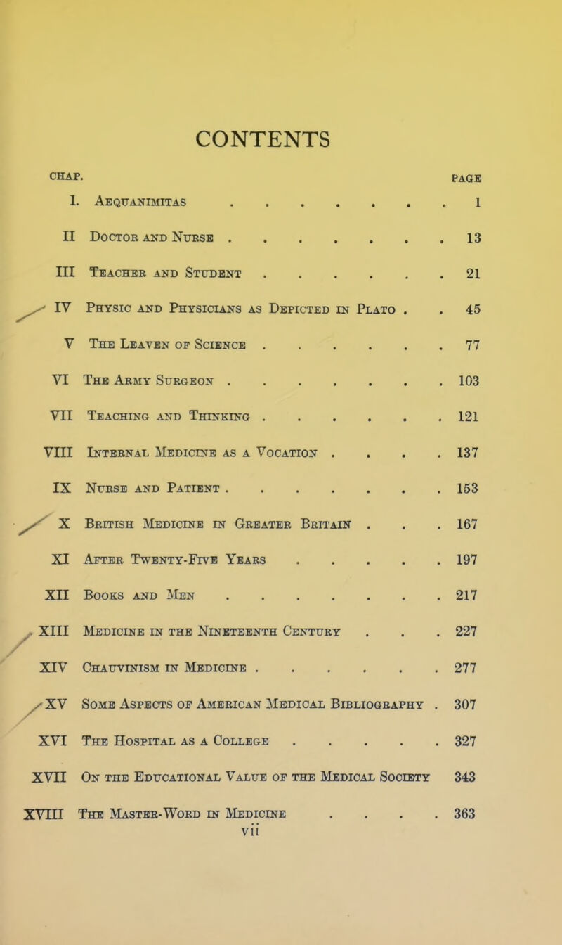 CONTENTS CHAP. PAGE I. Aequanimitas 1 II Doctor and Nurse 13 III Teacher and Student . . . . . .21 IV Physic and Physicians as Depicted in Plato . . 45 V The Leaven of Science 77 VI The Army Surgeon 103 VII Teaching and Thinking 121 VIII Internal Medicine as a Vocation .... 137 IX Nurse and Patient 153 X British Medicine in Greater Britain . . .167 XI After Twenty-Five Years 197 XII Books and Men 217 y- XIII Medicine in the Nineteenth Century . . . 227 XIV Chauvinism in Medicine 277 /XV Some Aspects of American Medical Bibliography . 307 XVI The Hospital as a College 327 XVII On the Educational Value of the Medical Society 343 XVIII The Master-Word in Medicine .... 363