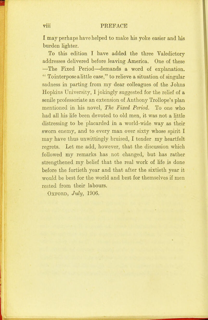 I may perhaps have helped to make his yoke easier and his burden lighter. To this edition I have added the three Valedictory addresses delivered before leaving America. One of these —The Fixed Period—demands a word of explanation.  To interpose a little case, to relieve a situation of singular sadness in parting from my dear colleagues of the Johns Hopkins University, I jokingly suggested for the relief of a senile professoriate an extension of Anthony Trollope's plan mentioned in his novel, The Fixed Period. To one who had all his life been devoted to old men, it was not a little distressing to he placarded in a world-wide way as their sworn enemy, and to every man over sixty whose spirit I may have thus unwittingly bruised, I tender my heartfelt regrets. Let me add, however, that the discussion which followed my remarks has not changed, but has rather strengthened my belief that the real work of life is done before the fortieth year and that after the sixtieth year it would be best for the world and best for themselves if men rested from their labours. Oxford, July, 1906.