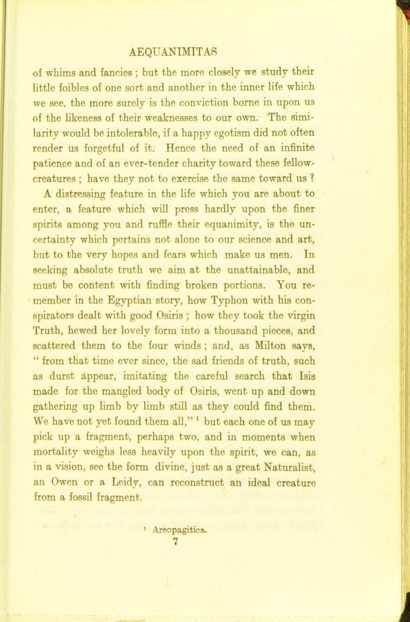 of whims and fancies ; but the more closely we study their little foibles of one sort and another in the inner life which we see. the more surely i3 the conviction borne in upon us of the likeness of their weaknesses to our own. The simi- larity would be intolerable, if a happy egotism did not often render us forgetful of it. Hence the need of an infinite patience and of an ever-tender charity toward these fellow- creatures ; have they not to exercise the same toward us ? A distressing feature in the life which you are about to enter, a feature which will press hardly upon the finer spirits among you and ruffle their equanimity, is the un- certainty which pertains not alone to our science and art, but to the very hopes and fears which make us men. In seeking absolute truth we aim at the unattainable, and must be content with finding broken portions. You re- member in the Egyptian story, how Typhon with his con- spirators dealt with good Osiris ; how they took the virgin Truth, hewed her lovely form into a thousand pieces, and scattered them to the four winds ; and, as Milton says,  from that time ever since, the sad friends of truth, such as durst appear, imitating the careful search that Isis made for the mangled body of Osiris, went up and down gathering up limb by limb still as they could find them. We have not yet found them all, 1 but each one of us may pick up a fragment, perhaps two, and in momenta when mortality weighs less heavily upon the spirit, we can, as in a vision, see the form divine, just as a great Naturalist, an Owen or a Leidy, can reconstruct an ideal creature from a fossil fragment. 1 Areopagitiea.