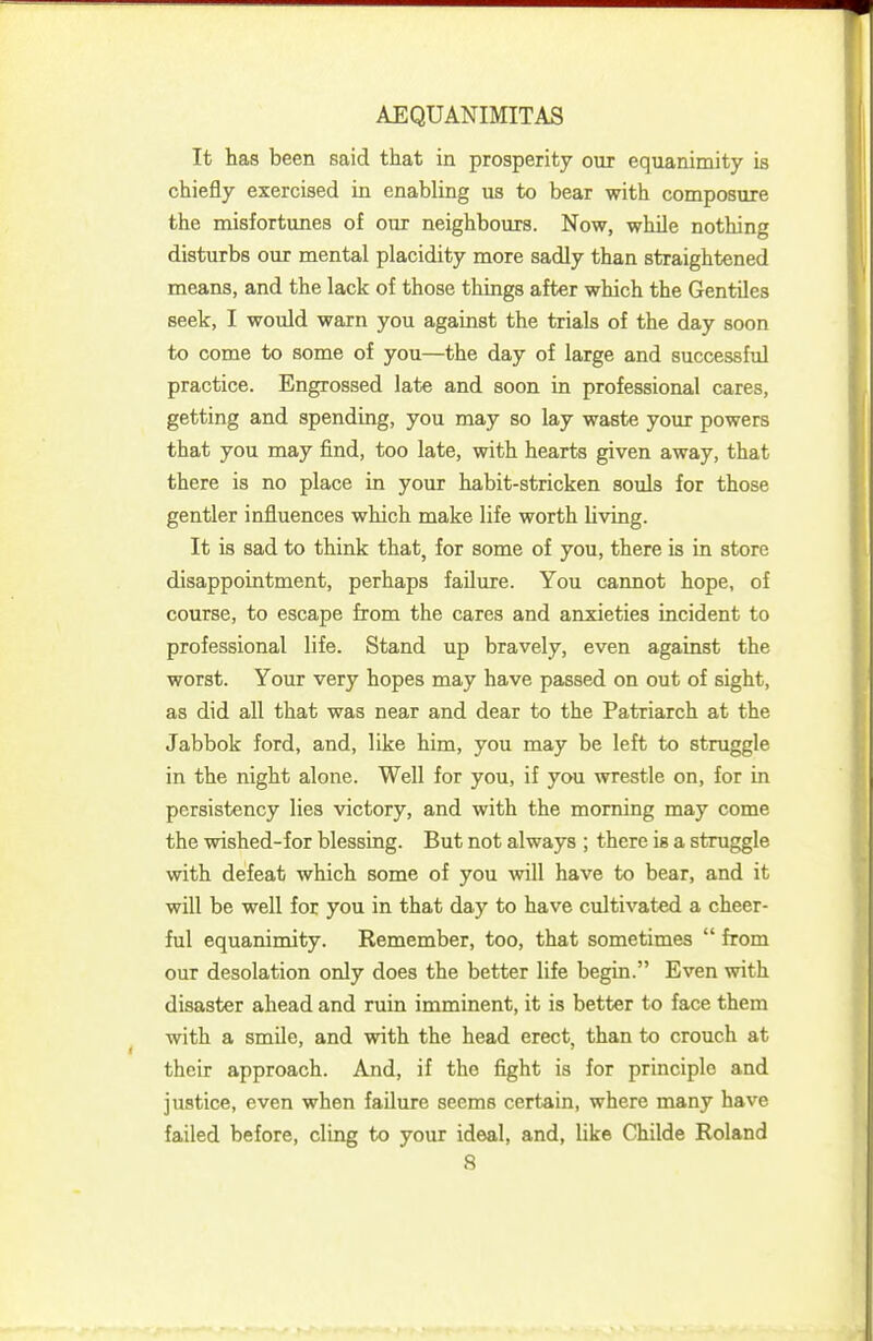 It has been said that in prosperity our equanimity is chiefly exercised in enabling us to bear with composure the misfortunes of our neighbours. Now, while nothing disturbs our mental placidity more sadly than straightened means, and the lack of those things after which the Gentiles seek, I would warn you against the trials of the day soon to come to some of you—the day of large and successful practice. Engrossed late and soon in professional cares, getting and spending, you may so lay waste your powers that you may find, too late, with hearts given away, that there is no place in your habit-stricken souls for those gentler influences which make life worth living. It is sad to think that, for some of you, there is in store disappointment, perhaps failure. You cannot hope, of course, to escape from the cares and anxieties incident to professional life. Stand up bravely, even against the worst. Your very hopes may have passed on out of sight, as did all that was near and dear to the Patriarch at the Jabbok ford, and, like him, you may be left to struggle in the night alone. Well for you, if you wrestle on, for in persistency lies victory, and with the morning may come the wished-for blessing. But not always ; there is a struggle with defeat which some of you will have to bear, and it will be well for you in that day to have cultivated a cheer- ful equanimity. Remember, too, that sometimes  from our desolation only does the better life begin. Even with disaster ahead and ruin imminent, it is better to face them with a smile, and with the head erect, than to crouch at their approach. And, if the fight is for principle and justice, even when failure seems certain, where many have failed before, cling to your ideal, and, like Childe Roland