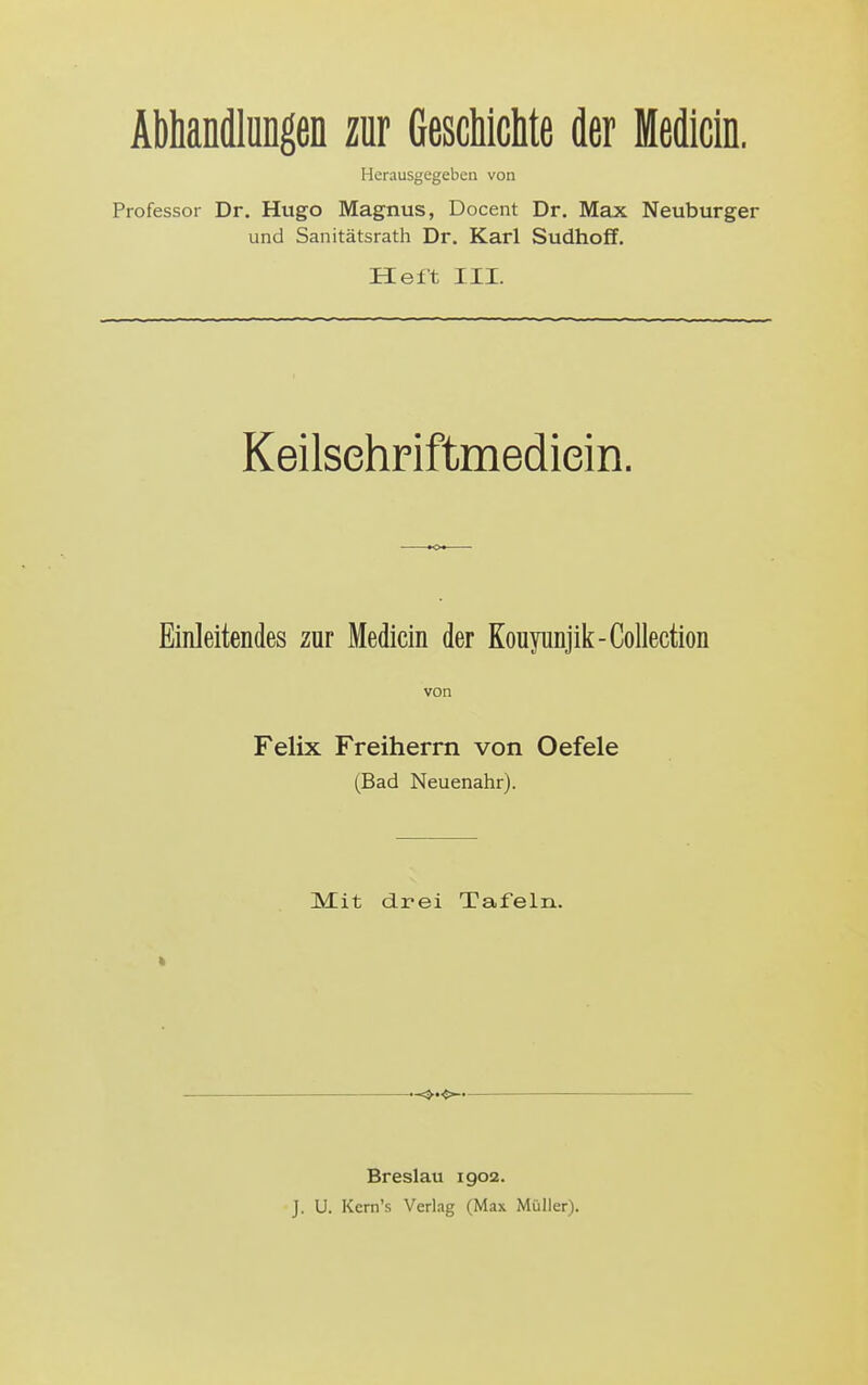 Abhandlimgen zur Geschichte der Medicln. Herausgegeben von Professor Dr. Hugo Magnus, Docent Dr. Max Neuburger und Sanitätsrath Dr. Karl Sudhoff. Heft III. KeilsehFiftmediein. Einleitendes zur Medicin der Kouyunjik-Collection von Felix Freiherrn von Oefele (Bad Neuenahr). Mit drei Tafeln. Breslau 1902. J. U. Kern's Verlag (Max Müller).