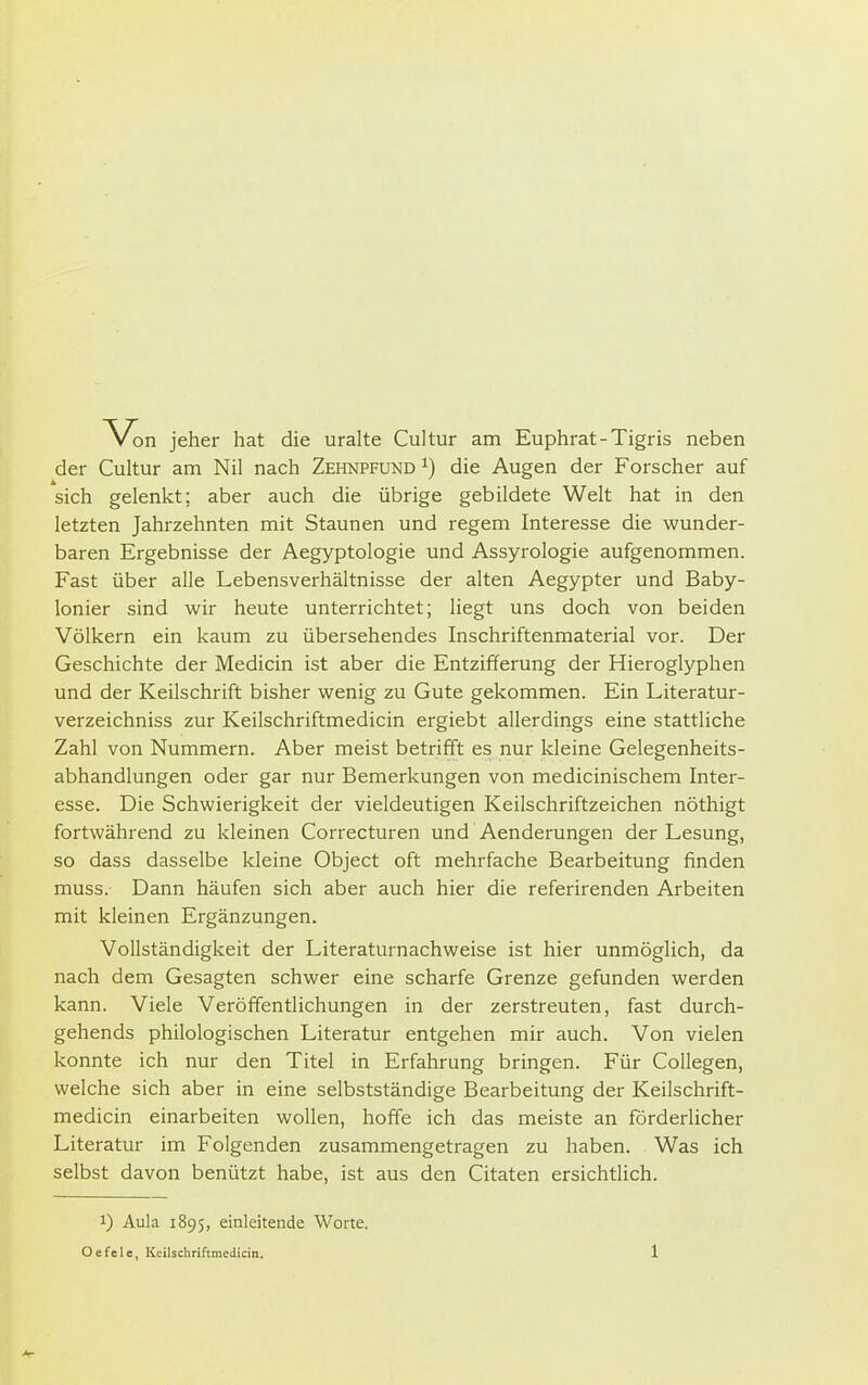 Von jeher hat die uralte Cultur am Euphrat - Tigris neben der Cultur am Nil nach Zehnpfund ^) die Augen der Forscher auf sich gelenkt; aber auch die übrige gebildete Welt hat in den letzten Jahrzehnten mit Staunen und regem Interesse die wunder- baren Ergebnisse der Aegyptologie und Assyrologie aufgenommen. Fast über alle Lebensverhältnisse der alten Aegypter und Baby- lonier sind wir heute unterrichtet; liegt uns doch von beiden Völkern ein kaum zu übersehendes Inschriftenmaterial vor. Der Geschichte der Medicin ist aber die Entzifferung der Hieroglyphen und der Keilschrift bisher wenig zu Gute gekommen. Ein Literatur- verzeichniss zur Keilschriftmedicin ergiebt allerdings eine stattliche Zahl von Nummern. Aber meist betrifft es nur kleine Gelegenheits- abhandlungen oder gar nur Bemerkungen von medicinischem Inter- esse. Die Schwierigkeit der vieldeutigen Keilschriftzeichen nöthigt fortwährend zu kleinen Correcturen und Aenderungen der Lesung, so dass dasselbe kleine Object oft mehrfache Bearbeitung finden muss. Dann häufen sich aber auch hier die referirenden Arbeiten mit kleinen Ergänzungen. Vollständigkeit der Literaturnachweise ist hier unmöglich, da nach dem Gesagten schwer eine scharfe Grenze gefunden werden kann. Viele Veröffentlichungen in der zerstreuten, fast durch- gehends philologischen Literatur entgehen mir auch. Von vielen konnte ich nur den Titel in Erfahrung bringen. Für Collegen, welche sich aber in eine selbstständige Bearbeitung der Keilschrift- medicin einarbeiten wollen, hoffe ich das meiste an forderlicher Literatur im Folgenden zusammengetragen zu haben. Was ich selbst davon benützt habe, ist aus den Citaten ersichtlich. 1) Aula 1895, einleitende Worte.