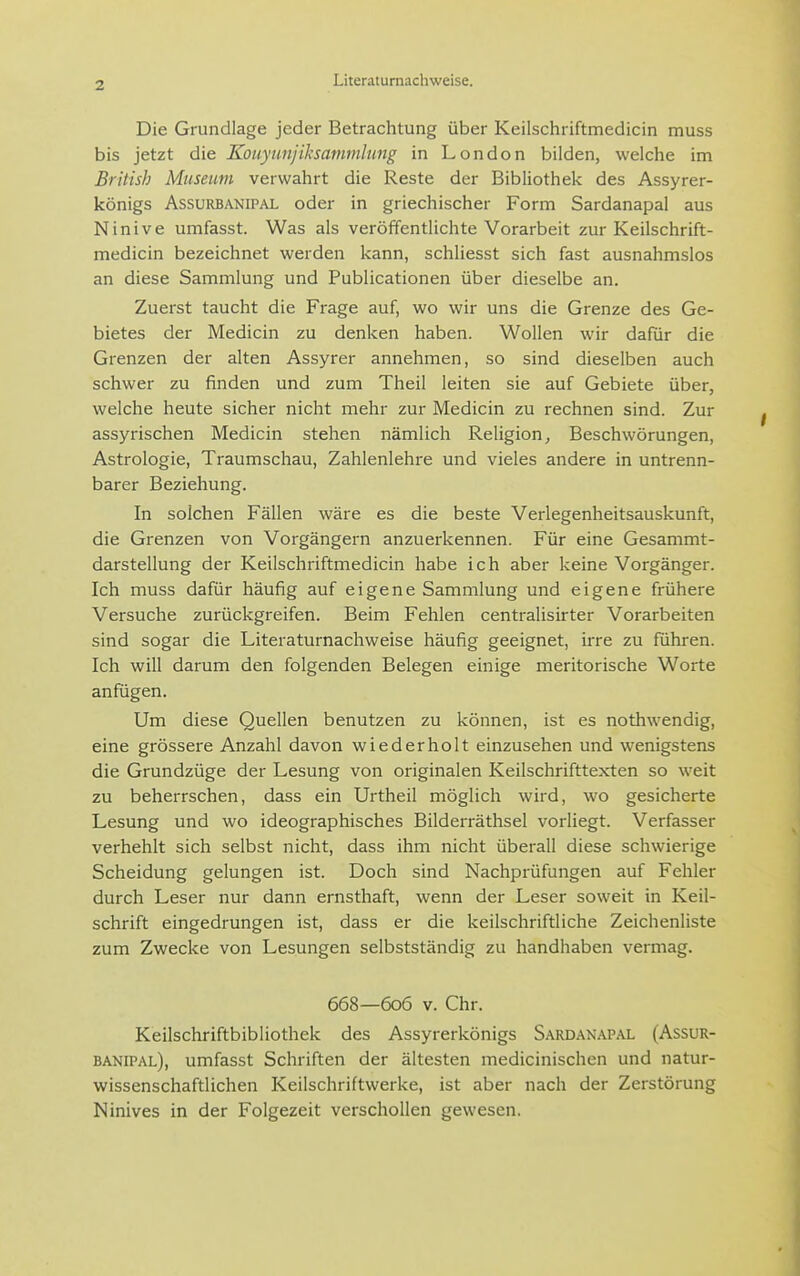 Die Grundlage jeder Betrachtung über Keilschriftmedicin muss bis jetzt die Kouyunjiksammlmig in London bilden, welche im British Museum verwahrt die Reste der Bibliothek des Assyrer- königs AssuRBANiPAL oder in griechischer Form Sardanapal aus Ninive umfasst. Was als veröffentlichte Vorarbeit zur Keilschrift- medicin bezeichnet werden kann, schliesst sich fast ausnahmslos an diese Sammlung und Publicationen über dieselbe an. Zuerst taucht die Frage auf, wo wir uns die Grenze des Ge- bietes der Medicin zu denken haben. Wollen wir dafür die Grenzen der alten Assyrer annehmen, so sind dieselben auch schwer zu finden und zum Theil leiten sie auf Gebiete über, welche heute sicher nicht mehr zur Medicin zu rechnen sind. Zur assyrischen Medicin stehen nämlich Religion, Beschwörungen, Astrologie, Traumschau, Zahlenlehre und vieles andere in untrenn- barer Beziehung. In solchen Fällen wäre es die beste Verlegenheitsauskunft, die Grenzen von Vorgängern anzuerkennen. Für eine Gesammt- darstellung der Keilschriftmedicin habe ich aber keine Vorgänger. Ich muss dafür häufig auf eigene Sammlung und eigene frühere Versuche zurückgreifen. Beim Fehlen centralisirter Vorarbeiten sind sogar die Literaturnachweise häufig geeignet, irre zu führen. Ich will darum den folgenden Belegen einige meritorische Worte anfügen. Um diese Quellen benutzen zu können, ist es nothwendig, eine grössere Anzahl davon wiederholt einzusehen und wenigstens die Grundzüge der Lesung von originalen Keilschrifttexten so weit zu beherrschen, dass ein Urtheil möglich wird, wo gesicherte Lesung und wo ideographisches Bilderräthsel vorliegt. Verfasser verhehlt sich selbst nicht, dass ihm nicht überall diese schwierige Scheidung gelungen ist. Doch sind Nachprüfungen auf Fehler durch Leser nur dann ernsthaft, wenn der Leser soweit in Keil- schrift eingedrungen ist, dass er die keilschriftliche Zeichenliste zum Zwecke von Lesungen selbstständig zu handhaben vermag. 668—606 V. Chr. Keilschriftbibliothek des Assyrerkönigs Sardanapal (Assur- banipal), umfasst Schriften der ältesten medicinischen und natur- wissenschaftlichen Keilschriftwerke, ist aber nach der Zerstörung Ninives in der Folgezeit verschollen gewesen.