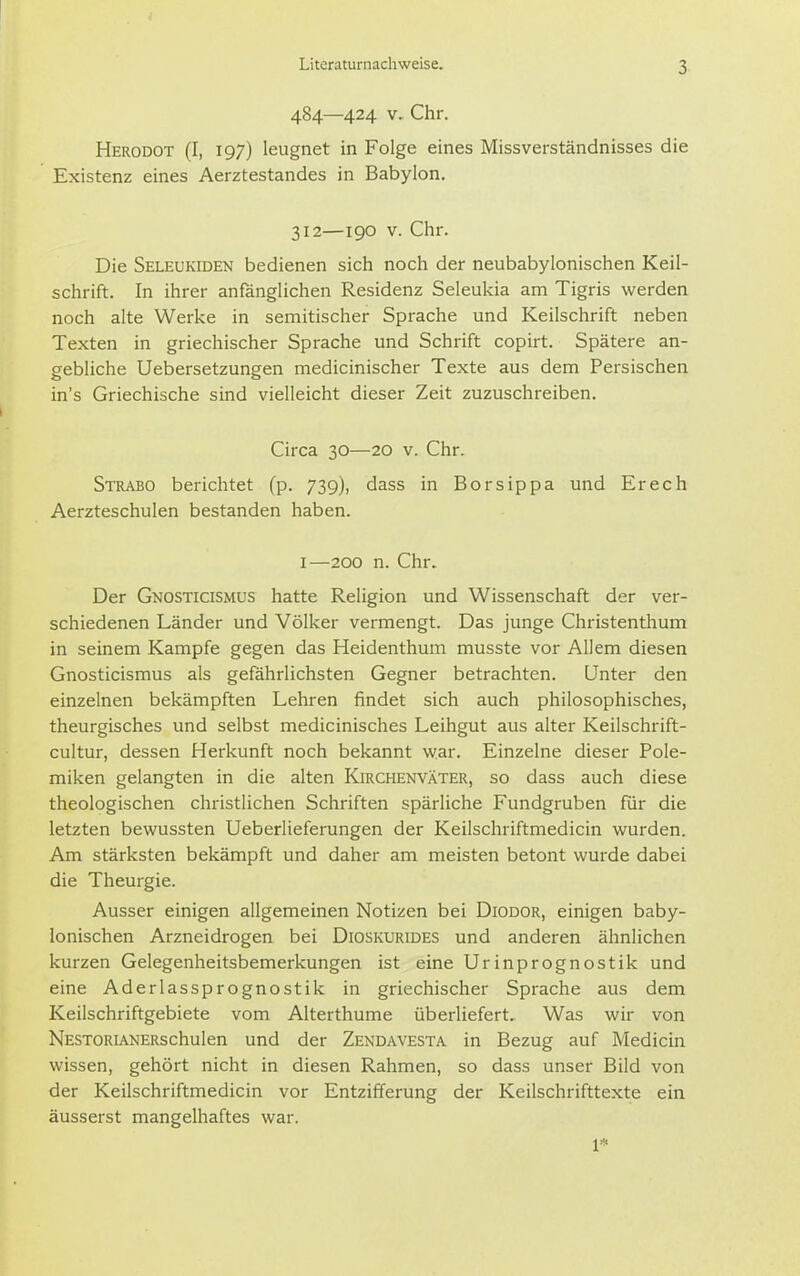 3- 484—424 V. Chr. Herodot (I, 197) leugnet in Folge eines Missverständnisses die Existenz eines Aerztestandes in Babylon, 312—190 V. Chr. Die Seleukiden bedienen sich noch der neubabylonischen Keil- schrift. In ihrer anfänglichen Residenz Seleukia am Tigris werden noch alte Werke in semitischer Sprache und Keilschrift neben Texten in griechischer Sprache und Schrift copirt. Spätere an- gebliche Uebersetzungen medicinischer Texte aus dem Persischen in's Griechische sind vielleicht dieser Zeit zuzuschreiben. Circa 30—20 v. Chr. Strabo berichtet (p. 739), dass in Borsippa und Erech Aerzteschulen bestanden haben. I—200 n. Chr. Der Gnosticismus hatte Religion und Wissenschaft der ver- schiedenen Länder und Völker vermengt. Das junge Christenthum in seinem Kampfe gegen das Heidenthum musste vor Allem diesen Gnosticismus als gefährlichsten Gegner betrachten. Unter den einzelnen bekämpften Lehren findet sich auch philosophisches, theurgisches und selbst medicinisches Leihgut aus alter Keilschrift- cultur, dessen Herkunft noch bekannt war. Einzelne dieser Pole- miken gelangten in die alten Kirchenväter, so dass auch diese theologischen christlichen Schriften spärliche Fundgruben für die letzten bewussten Ueberlieferungen der Keilschriftmedicin wurden. Am stärksten bekämpft und daher am meisten betont wurde dabei die Theurgie. Ausser einigen allgemeinen Notizen bei Diodor, einigen baby- lonischen Arzneidrogen bei Dioskurides und anderen ähnlichen kurzen Gelegenheitsbemerkungen ist eine Urinprognostik und eine Aderlassprognostik in griechischer Sprache aus dem Keilschriftgebiete vom Alterthume überliefert. Was wir von NESTORiANERschulen und der Zendavesta in Bezug auf Medicin wissen, gehört nicht in diesen Rahmen, so dass unser Bild von der Keilschriftmedicin vor Entzifferung der Keilschrifttexte ein äusserst mangelhaftes war. 1*