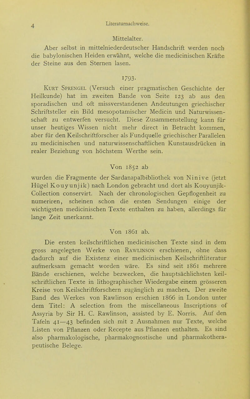 Mittelalter. Aber selbst in mittelniederdeutscher Handschrift werden noch die babylonischen Heiden erwähnt, welche die medicinischen Kräfte der Steine aus den Sternen lasen. 1793. Kurt Sprengel (Versuch einer pragmatischen Geschichte der Heilkunde) hat im zweiten Bande von Seite 123 ab aus den sporadischen und oft missverstandenen Andeutungen griechischer Schriftsteller ein Bild mesopotamischer Medicin und Naturwissen- schaft zu entwerfen versucht. Diese Zusammenstellung kann für unser heutiges Wissen nicht mehr direct in Betracht kommen, aber für den Keilschriftforscher als Fundquelle griechischer Parallelen zu medicinischen und naturwissenschaftlichen Kunstausdrücken in realer Beziehung von höchstem Werthe sein. Von 1852 ab wurden die Fragmente der Sardanapalbibliothek von Ninive (jetzt Hügel Kouyunjik) nach London gebracht und dort als Kouyunjik- Collection conservirt. Nach der chronologischen Gepflogenheit zu numeriren, scheinen schon die ersten Sendungen einige der wichtigsten medicinischen Texte enthalten zu haben, allerdings für lange Zeit unerkannt. Von 1861 ab. Die ersten keilschriftlichen medicinischen Texte sind in dem gross angelegten Werke von Rawlinson erschienen, ohne dass dadurch auf die Existenz einer medicinischen Keilschriftliteratur aufmerksam gemacht worden wäre. Es sind seit 1861 mehrere Bände erschienen, welche bezwecken, die hauptsächlichsten keil- schriftlichen Texte in lithographischer Wiedergabe einem grösseren Kreise von Keilschriftforschern zugänglich zu machen. Der zweite Band des Werkes von Rawlinson erschien 1866 in London unter dem Titel: A selection from the miscellaneous Inscriptions of Assyria by Sir H. C. Rawlinson, assisted by E. Norris. Auf den Tafeln 41—43 befinden sich mit 2 Ausnahmen nur Texte, welche Listen von Pflanzen oder Recepte aus Pflanzen enthalten. Es sind also pharmakologische, pharmakognostische und pharmakothera- peutische Belege.