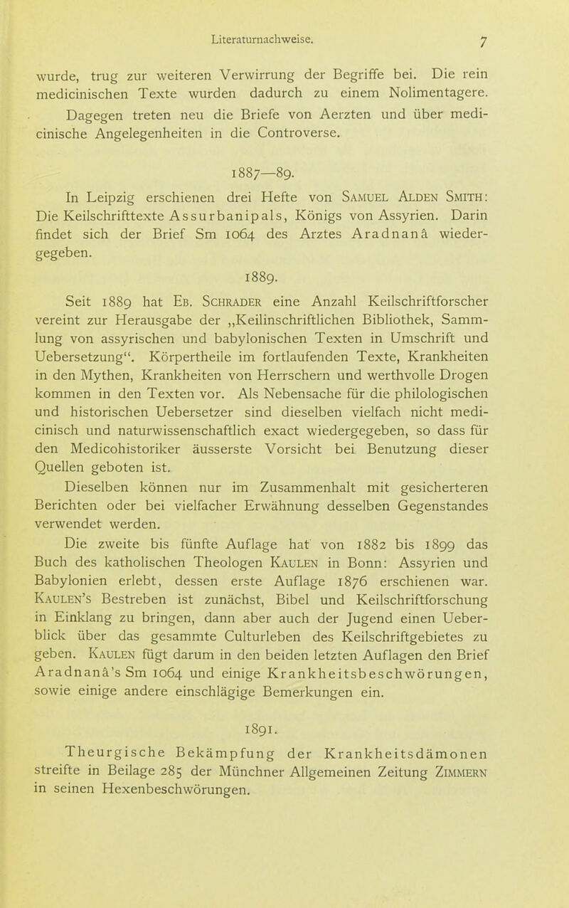 wurde, tnjg zur weiteren Verwirrung der Begriffe bei. Die rein medicinischen Texte wurden dadurch zu einem Nolimentagere. Dagegen treten neu die Briefe von Aerzten und über medi- cinische Angelegenheiten in die Controverse. 1887—89. In Leipzig erschienen drei Hefte von Samuel Alden Smith: Die Keilschrifttexte Assurbanipals, Königs von Assyrien. Darin findet sich der Brief Sm 1064 des Arztes Aradnanä wieder- gegeben. 1889. Seit 1889 hat Eb. Schräder eine Anzahl Keilschriftforscher vereint zur Herausgabe der „Keilinschriftlichen Bibliothek, Samm- lung von assyrischen und babylonischen Texten in Umschrift und Uebersetzung. Körpertheile im fortlaufenden Texte, Krankheiten in den Mythen, Krankheiten von Herrschern und werthvolle Drogen kommen in den Texten vor. Als Nebensache für die philologischen und historischen Uebersetzer sind dieselben vielfach nicht medi- cinisch und naturwissenschaftlich exact wiedergegeben, so dass für den Medicohistoriker äusserste Vorsicht bei Benutzung dieser Quellen geboten ist. Dieselben können nur im Zusammenhalt mit gesicherteren Berichten oder bei vielfacher Erwähnung desselben Gegenstandes verwendet werden. Die zweite bis fünfte Auflage hat von 1882 bis 1899 das Buch des katholischen Theologen Kaulen in Bonn: Assyrien und Babylonien erlebt, dessen erste Auflage 1876 erschienen war. Kaulen's Bestreben ist zunächst, Bibel und Keilschriftforschung in Einklang zu bringen, dann aber auch der Jugend einen Ueber- blick über das gesammte Culturleben des Keilschriftgebietes zu geben. Kaulen fügt darum in den beiden letzten Auflagen den Brief Aradnanä'sSm 1064 und einige Krankheitsbeschwörungen, sowie einige andere einschlägige Bemerkungen ein. 1891. Theurgische Bekämpfung der Krankheitsdämonen streifte in Beilage 285 der Münchner Allgemeinen Zeitung Zimmern in seinen Hexenbeschwörungen.