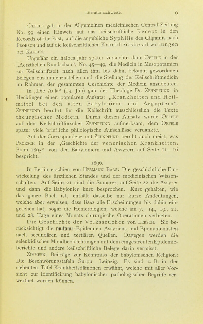 Oefele gab in der Allgemeinen medicinischen Centrai-Zeitung No. 59 einen Hinweis auf das keilschriftliche Recept in den Records of the Fast, auf die angebliche Syphilis des Gilgamis nach Proksch und auf die keilschriftlichen Krankheitsbeschwörungen bei Kaulen. Ungefähr ein halbes Jahr später versuchte dann Oefele in der „Aerztlichen Rundschau, No. 45—49, die Medicin in Mesopotamien zur Keilschriftzeit nach allen ihm bis dahin bekannt gewordenen Belegen zusammenzustellen und die Stellung der Keilschriftmedicin im Rahmen der gesammten Geschichte der Medicin anzudeuten. In „Die Aula (13. Juli) gab der Theologe Dr. Zehnpfund in Hecklingen einen populären Aufsatz: „Krankheiten und Heil- mittel bei den alten Babyloniern und Aegyptern. Zehnpfund berührt für die Keilschrift ausschliesslich die Texte theurgischer Medicin. Durch diesen Aufsatz wurde Oefele auf den Keilschriftforscher Zehnpfund aufmerksam, dem Oefele später viele briefliche philologische Aufschlüsse verdankte. Auf der Correspondenz mit Zehnpfund beruht auch meist, was Proksch in der „Geschichte der venerischen Krankheiten, Bonn 1895 von den Babyloniern und Assyrern auf Seite 11—16 bespricht. 1896. In Berlin erschien von Hermann Baas: Die geschichtliche Ent- wickelung des ärztlichen Standes und der medicinischen Wissen- schaften. Auf Seite 21 sind die Sumerer, auf Seite 22 die Assyrer und dann die Babylonier kurz besprochen. Kurz gehalten, wie das ganze Buch ist, enthält dasselbe nur kurze Andeutungen, welche aber erweisen, dass B-ivas alle Erscheinungen bis dahin ein- gesehen hat, sogar die Hemerologien, welche am 7., 14., 19., 21. und 28. Tage eines Monats chirurgische Operationen verbieten. Die Geschichte der Volksseuchen von Lersch. Sie be- rücksichtigt die mutanu-Epidemien Assyriens und Eponymenlisten nach secundären und tertiären Quellen. Dagegen werden die seleukidischen Mondbeobachtungen mit dem eingestreuten Epidemie- berichte und andere keilschriftliche Belege darin vermisst. Zimmern, Beiträge zur Kenntniss der babylonischen Religion: Die Beschwörungstafeln Surpu. Leipzig. Es sind z. B. in der siebenten Tafel Krankheitsdämonen erwähnt, welche mit aller Vor- sicht zur Identificirung babylonischer pathologischer Begriffe ver werthet werden können.