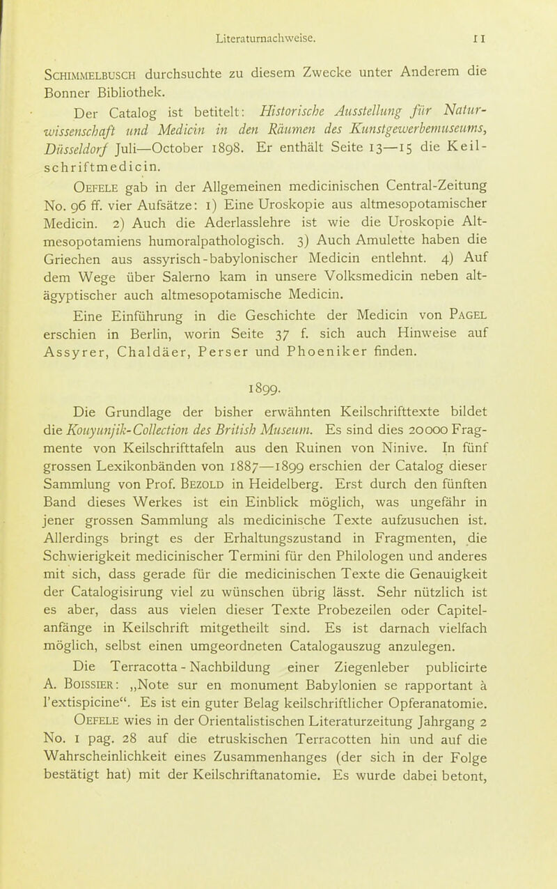 Schimmelbusch durchsuchte zu diesem Zwecke unter Anderem die Bonner Bibliothek. Der Catalog ist betitelt: Historische Ausstellung für Natur- wissenschaft und Medicin in den Räumen des Kunstgewerbemuseums, Düsseldorf Juli—October 1898. Er enthält Seite 13—15 die Keil- schriftmedicin. Oefele gab in der Allgemeinen medicinischen Centrai-Zeitung No. 96 ff. vier Aufsätze: i) Eine Uroskopie aus altmesopotamischer Medicin. 2) Auch die Aderlasslehre ist wie die Uroskopie Alt- mesopotamiens humoralpathologisch. 3) Auch Amulette haben die Griechen aus assyrisch-babylonischer Medicin entlehnt. 4) Auf dem Wege über Salerno kam in unsere Volksmedicin neben alt- ägyptischer auch altmesopotamische Medicin. Eine Einführung in die Geschichte der Medicin von Pagel erschien in Berlin, worin Seite 37 f. sich auch Hinweise auf Assyrer, Chaldäer, Perser und Phoeniker finden. 1899. Die Grundlage der bisher erwähnten Keilschrifttexte bildet die Kouyiinjik-Collection des British Museum. Es sind dies 20000 Frag- mente von Keilschrifttafeln aus den Ruinen von Ninive. In fünf grossen Lexikonbänden von 1887—1899 erschien der Catalog dieser Sammlung von Prof Bezold in Heidelberg. Erst durch den fünften Band dieses Werkes ist ein Einblick möglich, was ungefähr in jener grossen Sammlung als medicinische Texte aufzusuchen ist. Allerdings bringt es der Erhaltungszustand in Fragmenten, die Schwierigkeit medicinischer Termini für den Philologen und anderes mit sich, dass gerade für die medicinischen Texte die Genauigkeit der Catalogisirung viel zu wünschen übrig lässt. Sehr nützlich ist es aber, dass aus vielen dieser Texte Probezeilen oder Capitel- anfänge in Keilschrift mitgetheilt sind. Es ist darnach vielfach möglich, selbst einen umgeordneten Catalogauszug anzulegen. Die Terracotta - Nachbildung einer Ziegenleber publicirte A. Boissier: ,,Note sur en monumejit Babylonien se rapportant ä l'extispicine. Es ist ein guter Belag keilschriftlicher Opferanatomie. Oefele wies in der Orientalistischen Literaturzeitung Jahrgang 2 No. I pag. 28 auf die etruskischen Terracotten hin und auf die Wahrscheinlichkeit eines Zusammenhanges (der sich in der Folge bestätigt hat) mit der Keilschriftanatomie, Es wurde dabei betont,