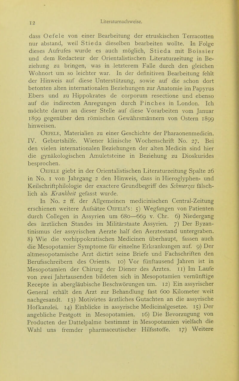 dass Oefele von einer Bearbeitung der etruskischen Terracotten nur abstand, weil Stieda dieselben bearbeiten wollte. In Folge dieses Aufrufes wurde es auch möglich, Stieda mit Boissier und dem Redacteur der Orientaüstischen Literaturzeitung in Be- ziehung zu bringen, was in letzterem Falle durch den gleichen Wohnort um so leichter war. In der definitiven Bearbeitung fehlt der Hinweis auf diese Unterstützung, sowie auf die schon dort betonten alten internationalen Beziehungen zur Anatomie im Papyrus Ebers und zu Hippokrates de corporum resectione und ebenso auf die indirecten Anregungen durch Pinches in London. Ich möchte darum an dieser Stelle auf diese Vorarbeiten vom Januar 1899 gegenüber den römischen Gewährsmännern von Ostern 1899 hinweisen. Oefele, Materialien zu einer Geschichte der Pharaonenmedicin. IV. Geburtshilfe. Wiener klinische Wochenschrift No. 27. Bei den vielen internationalen Beziehungen der alten Medicin sind hier die gynäkologischen Amuletsteine in Beziehung zu Dioskurides besprochen. Oefele giebt in der Orientalistischen Literaturzeitung Spalte 26 in No. I von Jahrgang 2 den Hinweis, dass in Hieroglyphen- und Keilschriftphilologie der exactere Grundbegriff des Schmales fälsch- lich als Krankheit gefasst wurde. In No. 2 ff. der Allgemeinen medicinischen Centrai-Zeitung erschienen weitere Aufsätze Oefele's : 5) Wegfangen von Patienten durch Collegen in Assyrien um 680—669 v. Chr. 6) Niedergang des ärztlichen Standes im Militärstaate Assyrien. 7) Der Byzan- tinismus der assyrischen Aerzte half den Aerztestand untergraben. 8) Wie die vorhippokratischen Medicinen überhaupt, fassen auch die Mesopotamier Symptome für einzelne Erkrankungen auf. 9) Der altmesopotamische Arzt dictirt seine Briefe und Fachschriften den Berufsschreibern des Orients. 10) Vor fünftausend Jahren ist in Mesopotamien der Chirurg der Diener des Arztes. 11) Im Laufe von zwei Jahrtausenden bildeten sich in Mesopotamien vernünftige Recepte in abergläubische Beschwörungen um. 12) Ein assyrischer General erhält den Arzt zur Behandlung fast 600 Kilometer weit nachgesandt. 13) Motivirtes ärztliches Gutachten an die assyrische Hofkanzlei. 14) Einblicke in assyrische Medicinalgesetze. 15) Der angebliche Pestgott in Mesopotamien. 16) Die Bevorzugung von Producten der Dattelpalme bestimmt in Mesopotamien vielfach die Wahl uns fremder pharmaceutischer Hilfsstoffe. 17) Weitere