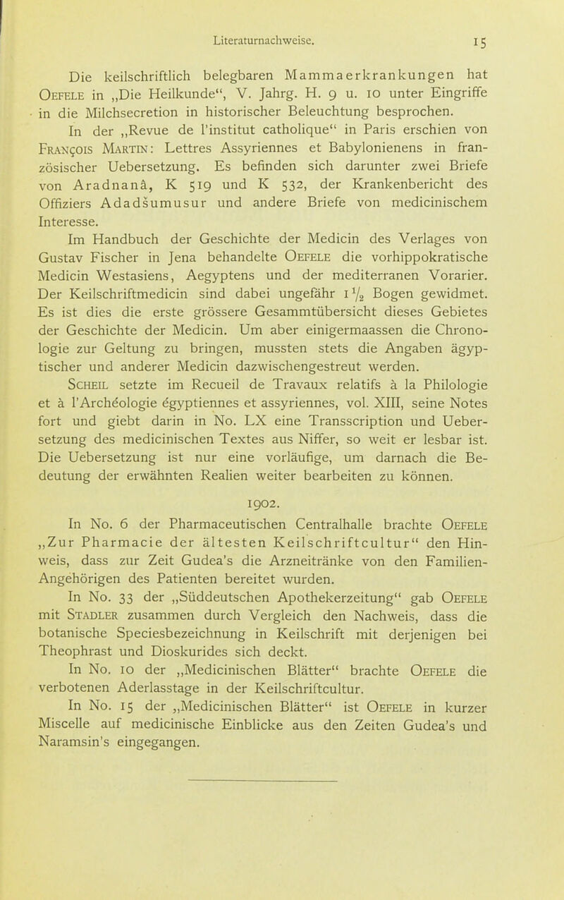 Die keilschriftlich belegbaren Mammaerkrankungen hat Oefele in „Die Heilkunde, V. Jahrg. H. 9 u. 10 unter Eingriffe in die Milchsecretion in historischer Beleuchtung besprochen. In der „Revue de l'institut catholique in Paris erschien von pRAxgois Martin: Lettres Assyriennes et Babylonienens in fran- zösischer Uebersetzung. Es befinden sich darunter zwei Briefe von Aradnanä, K 519 und K 532, der Krankenbericht des Offiziers Adadsumusur und andere Briefe von medicinischem Interesse. Im Handbuch der Geschichte der Medicin des Verlages von Gustav Fischer in Jena behandelte Oefele die vorhippokratische Medicin Westasiens, Aegyptens und der mediterranen Vorarier. Der Keilschriftmedicin sind dabei ungefähr i y. Bogen gewidmet. Es ist dies die erste grössere Gesammtübersicht dieses Gebietes der Geschichte der Medicin. Um aber einigermaassen die Chrono- logie zur Geltung zu bringen, mussten stets die Angaben ägyp- tischer und anderer Medicin dazwischengestreut werden. Scheie setzte im Recueil de Travaux relatifs ä la Philologie et ä l'Archdologie egyptiennes et assyriennes, vol. XIII, seine Notes fort und giebt darin in No. LX eine Transscription und Ueber- setzung des medicinischen Textes aus Niffer, so weit er lesbar ist. Die Uebersetzung ist nur eine vorläufige, um darnach die Be- deutung der erwähnten Realien weiter bearbeiten zu können. 1902. In No. 6 der Pharmaceutischen Centralhalle brachte Oefele ,,Zur Pharmacie der ältesten Keilschriftcultur den Hin- weis, dass zur Zeit Gudea's die Arzneitränke von den Familien- Angehörigen des Patienten bereitet wurden. In No. 33 der „Süddeutschen Apothekerzeitung gab Oefele mit Stadler zusammen durch Vergleich den Nachweis, dass die botanische Speciesbezeichnung in Keilschrift mit derjenigen bei Theophrast und Dioskurides sich deckt. In No. 10 der „Medicinischen Blätter brachte Oefele die verbotenen Aderlasstage in der Keilschriftcultur. In No. 15 der „Medicinischen Blätter ist Oefele in kurzer Miscelle auf medicinische Einblicke aus den Zeiten Gudea's und Naramsin's eingegangen.