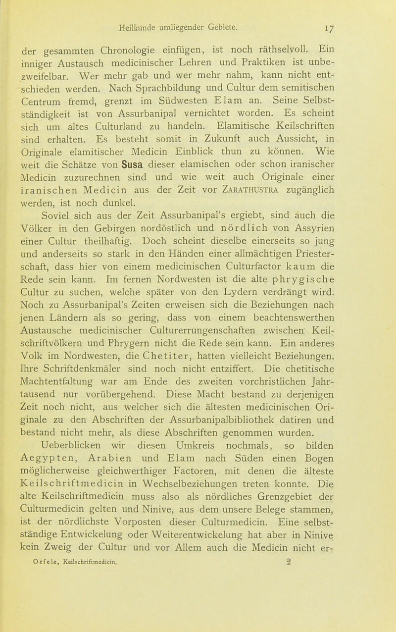 der gesammten Chronologie einfügen, ist noch räthselvoll. Ein inniger Austausch medicinischer Lehren und Praktiken ist unbe- zweifelbar. Wer mehr gab und wer mehr nahm, kann nicht ent- schieden werden. Nach Sprachbildung und Cultur dem semitischen Centrum fremd, grenzt im Südwesten El am an. Seine Selbst- ständigkeit ist von Assurbanipal vernichtet worden. Es scheint sich um altes Culturland zu handeln. Elamitische Keilschriften sind erhalten. Es besteht somit in Zukunft auch Aussicht, in Originale elamitischer Medicin Einblick thun zu können. Wie weit die Schätze von Susa dieser elamischen oder schon iranischer Medicin zuzurechnen sind und wie weit auch Originale einer iranischen Medicin aus der Zeit vor Zarathustra zugänglich werden, ist noch dunkel. Soviel sich aus der Zeit Assurbanipal's ergiebt, sind auch die Völker in den Gebirgen nordöstlich und nördlich von Assyrien einer Cultur theilhaftig. Doch scheint dieselbe einerseits so jung und anderseits so stark in den Händen einer allmächtigen Priester- schaft, dass hier von einem medicinischen Culturfactor kaum die Rede sein kann. Im fernen Nordwesten ist die alte phrygische Cultur zu suchen, welche später von den Lydern verdrängt wird. Noch zu Assurbanipal's Zeiten erweisen sich die Beziehungen nach jenen Ländern als so gering, dass von einem beachtenswerthen Austausche medicinischer Culturerrungenschaften zwischen Keil- schriftvölkern und Phrygern nicht die Rede sein kann. Ein anderes Volk im Nordwesten, die Chetiter, hatten vielleicht Beziehungen. Ihre Schriftdenkmäler sind noch nicht entziffert. Die chetitische Machtentfaltung war am Ende des zweiten vorchristlichen Jahr- tausend nur vorübergehend. Diese Macht bestand zu derjenigen Zeit noch nicht, aus welcher sich die ältesten medicinischen Ori- ginale zu den Abschriften der Assurbanipalbibliothek datiren und bestand nicht mehr, als diese Abschriften genommen wurden. Ueberblicken wir diesen Umkreis nochmals, so bilden Aegypten, Arabien und Elam nach Süden einen Bogen möglicherweise gleichwerthiger Factoren, mit denen die älteste Keilschriftmedicin in Wechselbeziehungen treten konnte. Die alte Keilschriftmedicin muss also als nördliches Grenzgebiet der Culturmedicin gelten und Ninive, aus dem unsere Belege stammen, ist der nördhchste Vorposten dieser Culturmedicin. Eine selbst- ständige Entwickelung oder Weiterentwickelung hat aber in Ninive kein Zweig der Cultur und vor Allem auch die Medicin nicht er- Oefele, Keilschriftmedicin. 2