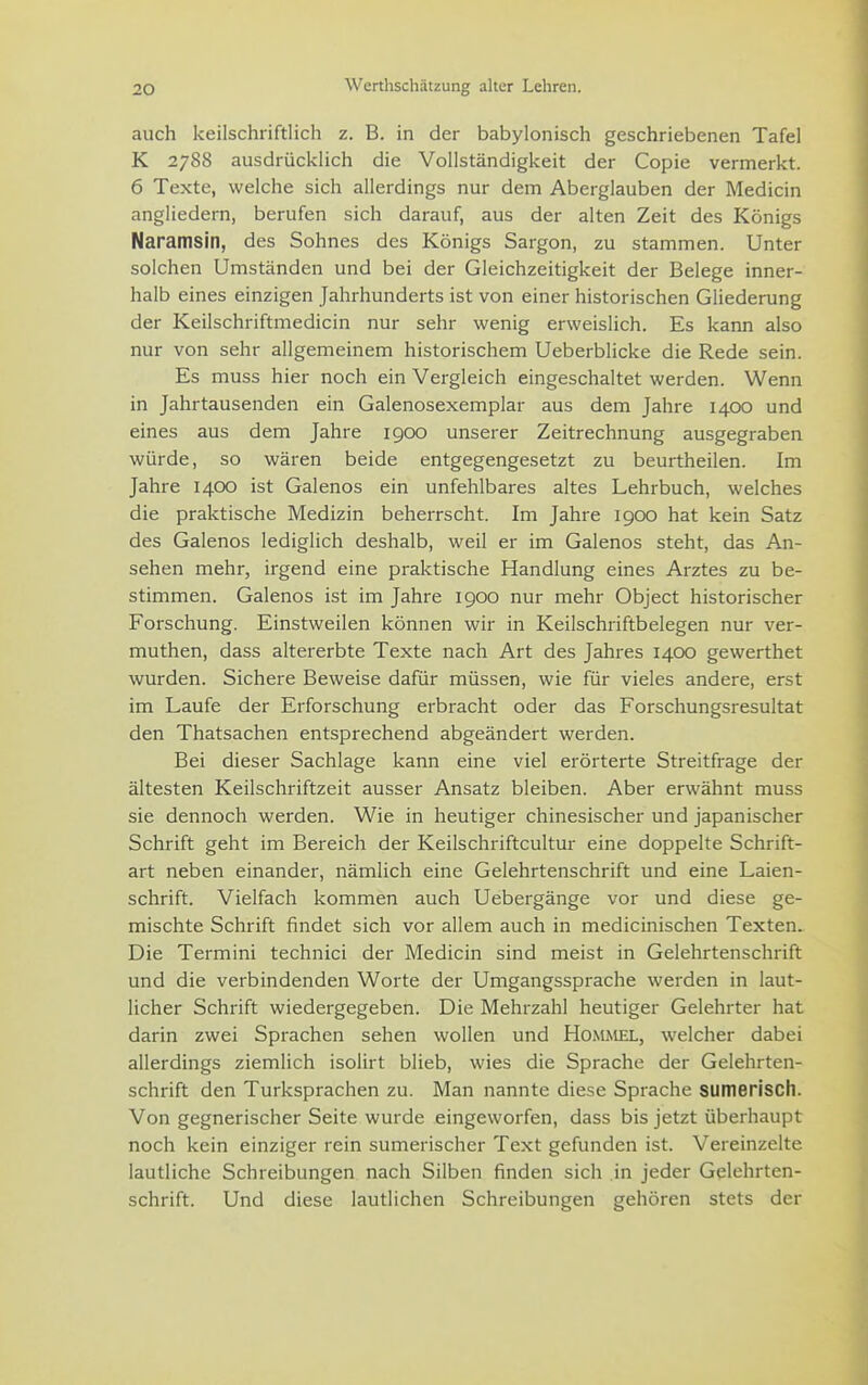 auch keilschriftlich z. B. in der babylonisch geschriebenen Tafel K 2788 ausdrücklich die Vollständigkeit der Copie vermerkt. 6 Texte, welche sich allerdings nur dem Aberglauben der Medicin angliedern, berufen sich darauf, aus der alten Zeit des Königs Naramsin, des Sohnes des Königs Sargon, zu stammen. Unter solchen Umständen und bei der Gleichzeitigkeit der Belege inner- halb eines einzigen Jahrhunderts ist von einer historischen Gliederung der Keilschriftmedicin nur sehr wenig erweislich. Es kann also nur von sehr allgemeinem historischem Ueberblicke die Rede sein. Es muss hier noch ein Vergleich eingeschaltet werden. Wenn in Jahrtausenden ein Galenosexemplar aus dem Jahre 1400 und eines aus dem Jahre 1900 unserer Zeitrechnung ausgegraben würde, so wären beide entgegengesetzt zu beurtheilen. Im Jahre 1400 ist Galenos ein unfehlbares altes Lehrbuch, welches die praktische Medizin beherrscht. Im Jahre igoo hat kein Satz des Galenos lediglich deshalb, weil er im Galenos steht, das An- sehen mehr, irgend eine praktische Handlung eines Arztes zu be- stimmen. Galenos ist im Jahre igoo nur mehr Object historischer Forschung. Einstweilen können wir in Keilschriftbelegen nur ver- muthen, dass altererbte Texte nach Art des Jahres 1400 gewerthet wurden. Sichere Beweise dafür müssen, wie für vieles andere, erst im Laufe der Erforschung erbracht oder das Forschungsresultat den Thatsachen entsprechend abgeändert werden. Bei dieser Sachlage kann eine viel erörterte Streitfrage der ältesten Keilschriftzeit ausser Ansatz bleiben. Aber erwähnt muss sie dennoch werden. Wie in heutiger chinesischer und japanischer Schrift geht im Bereich der Keilschriftcultur eine doppelte Schrift- art neben einander, nämlich eine Gelehrtenschrift und eine Laien- schrift. Vielfach kommen auch Uebergänge vor und diese ge- mischte Schrift findet sich vor allem auch in medicinischen Texten. Die Termini technici der Medicin sind meist in Gelehrtenschrift und die verbindenden Worte der Umgangssprache werden in laut- licher Schrift wiedergegeben. Die Mehrzahl heutiger Gelehrter hat darin zwei Sprachen sehen wollen und Rommel, welcher dabei allerdings ziemlich isolirt blieb, wies die Sprache der Gelehrten- schrift den Turksprachen zu. Man nannte diese Sprache sumerisch. Von gegnerischer Seite wurde eingeworfen, dass bis jetzt überhaupt noch kein einziger rein sumerischer Text gefunden ist. Vereinzelte lautliche Schreibungen nach Silben finden sich in jeder Gelehrten- schrift. Und diese lautlichen Schreibungen gehören stets der