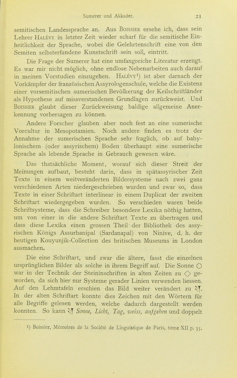 semitischen Landessprache an. Aus Boissier ersehe ich, dass sein Lehrer Hali!-vy in letzter Zeit wieder scharf für die semitische Ein- heitlichkeit der Sprache, wobei die Gelehrtenschrift eine von den Semiten selbsterfundene Kunstschrift sein soll, eintritt. Die Frage der Sumerer hat eine umfangreiche Literatur erzeugt. Es war mir nicht mögUch, ohne endlose Nebenarbeiten auch darauf in meinen Vorstudien einzugehen. Hal^vy^) ist aber darnach der Vorkämpfer der französischen Assyrologenschule, welche die Existenz einer vorsemitischen sumerischen Bevölkerung der Keilschriftländer als Hypothese auf missverstandenen Grundlagen zurückweist. Und Boissier glaubt dieser Zurückweisung baldige allgemeine Aner- kennung vorhersagen zu können. Andere Forscher glauben aber noch fest an eine sumerische Vorcultur in Mesopotamien. Noch andere finden es trotz der Annahme der sumerischen Sprache sehr fraglich, ob auf baby- lonischem (oder assyrischem) Boden überhaupt eine sumerische Sprache als lebende Sprache in Gebrauch gewesen wäre. Das thatsächliche Moment, worauf sich dieser Streit der Meinungen aufbaut, besteht darin, dass in spätassyrischer Zeit Texte in einem weitveränderten Bildersysteme nach zwei ganz verschiedenen Arten niedergeschrieben wurden und zwar so, dass Texte in einer Schriftart interlinear in einem Duplicat der zweiten Schriftart wiedergegeben wurden. So verschieden waren beide Schriftsysteme, dass die Schreiber besondere Lexika nöthig hatten, um von einer in die andere Schriftart Texte zu übertragen und dass diese Lexika einen grossen Theil der Bibliothek des assy- rischen Königs Assurbanipal (Sardanapal) von Ninive, d. h. der heutigen Kouyunjik-Collection des britischen Museums in London ausmachen. Die eine Schriftart, und zwar die ältere, fasst die einzelnen ursprünglichen Bilder als solche in ihrem Begriff auf Die Sonne O war in der Technik der Steininschriften in alten Zeiten zu <> ge- worden, da sich hier nur Systeme gerader Linien verwenden Hessen. Auf den Lehmtafeln erschien das Bild weiter verändert zu ^::y. In der alten Schriftart konnte dies Zeichen mit den Wörtern für alle Begriffe gelesen werden, welche dadurch dargestellt werden konnten. So kann i^J Sonne, Licht, Tag, weiss, aufgehen und doppelt 0 Boissier, Memoires de la Socict6 de Linguistique de Paris, tome XII p. 35.