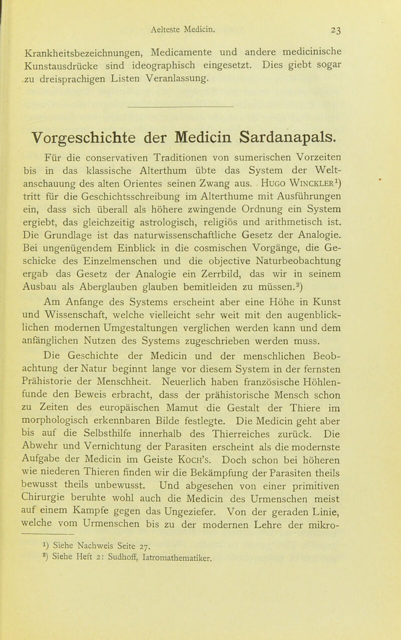 Krankheitsbezeichnungen, Medicamente und andere medicinische Kunstausdrücke sind ideographisch eingesetzt. Dies giebt sogar .zu dreisprachigen Listen Veranlassung. Vorgeschichte der Medicin Sardanapals. Für die conservativen Traditionen von sumerischen Vorzeiten bis in das klassische Alterthum übte das System der Welt- anschauung des alten Orientes seinen Zwang aus. Hugo Winckler^) tritt für die Geschichtsschreibung im Alterthume mit Ausführungen ein, dass sich überall als höhere zwingende Ordnung ein System ergiebt, das gleichzeitig astrologisch, religiös und arithmetisch ist. Die Grundlage ist das naturwissenschaftliche Gesetz der Analogie. Bei ungenügendem Einblick in die cosmischen Vorgänge, die Ge- schicke des Einzelmenschen und die objective Naturbeobachtung ergab das Gesetz der Analogie ein Zerrbild, das wir in seinem Ausbau als Aberglauben glauben bemitleiden zu müssen.^) Am Anfange des Systems erscheint aber eine Höhe in Kunst und Wissenschaft, welche vielleicht sehr weit mit den augenblick- lichen modernen Umgestaltungen verglichen werden kann und dem anfanglichen Nutzen des Systems zugeschrieben werden muss. Die Geschichte der Medicin und der menschlichen Beob- achtung der Natur beginnt lange vor diesem System in der fernsten Prähistorie der Menschheit. Neuerlich haben französische Höhlen- funde den Beweis erbracht, dass der prähistorische Mensch schon zu Zeiten des europäischen Mamut die Gestalt der Thiere im morphologisch erkennbaren Bilde festlegte. Die Medicin geht aber bis auf die Selbsthilfe innerhalb des Thierreiches zurück. Die Abwehr und Vernichtung der Parasiten erscheint als die modernste Aufgabe der Medicin im Geiste Koch's. Doch schon bei höheren wie niederen Thieren finden wir die Bekämpfung der Parasiten theils bewusst theils unbewusst. Und abgesehen von einer primitiven Chirurgie beruhte wohl auch die Medicin des Urmenschen meist auf einem Kampfe gegen das Ungeziefer. Von der geraden Linie, welche vom Urmenschen bis zu der modernen Lehre der mikro- 1) Siehe Nachweis Seite 27. Siehe Heft 2: Sudhoff, latromathematiker.