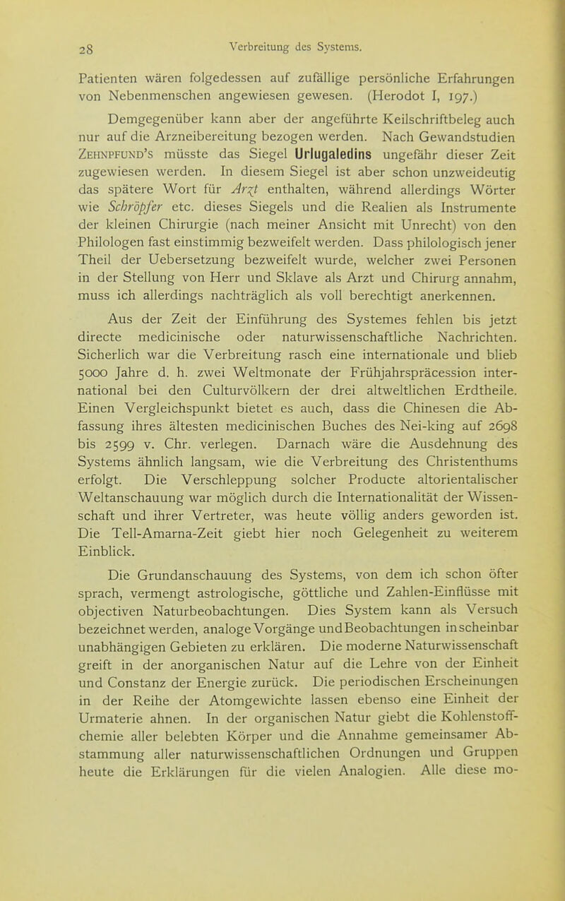 Patienten wären folgedessen auf zufällige persönliche Erfahrungen von Nebenmenschen angewiesen gewesen. (Herodot I, 197.) Demgegenüber kann aber der angeführte Keilschriftbeleg auch nur auf die Arzneibereitung bezogen werden. Nach Gewandstudien Zehnpfund's müsste das Siegel Urlugaledins ungefähr dieser Zeit zugewiesen werden. In diesem Siegel ist aber schon unzweideutig das spätere Wort für ^ri^t enthalten, während allerdings Wörter wie Schröpfe?- etc. dieses Siegels und die Realien als Instrumente der kleinen Chirurgie (nach meiner Ansicht mit Unrecht) von den Philologen fast einstimmig bezweifelt werden. Dass philologisch jener Theil der Uebersetzung bezweifelt wurde, welcher zwei Personen in der Stellung von Herr und Sklave als Arzt und Chirurg annahm, muss ich allerdings nachträglich als voll berechtigt anerkennen. Aus der Zeit der Einführung des Systemes fehlen bis jetzt directe medicinische oder naturwissenschaftliche Nachrichten. Sicherlich war die Verbreitung rasch eine internationale und blieb 5000 Jahre d. h. zwei Weltmonate der Frühjahrspräcession inter- national bei den Culturvölkern der drei altweltlichen Erdtheile. Einen Vergleichspunkt bietet es auch, dass die Chinesen die Ab- fassung ihres ältesten medicinischen Buches des Nei-king auf 2698 bis 2599 v. Chr. verlegen. Darnach wäre die Ausdehnung des Systems ähnlich langsam, wie die Verbreitung des Christenthums erfolgt. Die Verschleppung solcher Producte altorientalischer Weltanschauung war möglich durch die Internationalität der Wissen- schaft und ihrer Vertreter, was heute völlig anders geworden ist. Die Tell-Amarna-Zeit giebt hier noch Gelegenheit zu weiterem Einblick. Die Grundanschauung des Systems, von dem ich schon öfter sprach, vermengt astrologische, göttliche und Zahlen-Einflüsse mit objectiven Naturbeobachtungen. Dies System kann als Versuch bezeichnet werden, analoge Vorgänge und Beobachtungen in scheinbar unabhängigen Gebieten zu erklären. Die moderne Naturwissenschaft greift in der anorganischen Natur auf die Lehre von der Einheit und Constanz der Energie zurück. Die periodischen Erscheinungen in der Reihe der Atomgewichte lassen ebenso eine Einheit der Urmaterie ahnen. In der organischen Natur giebt die Kohlenstoff- chemie aller belebten Körper und die Annahme gemeinsamer Ab- stammung aller naturwissenschaftlichen Ordnungen und Gruppen heute die Erklärungen Tür die vielen Analogien. Alle diese mo-