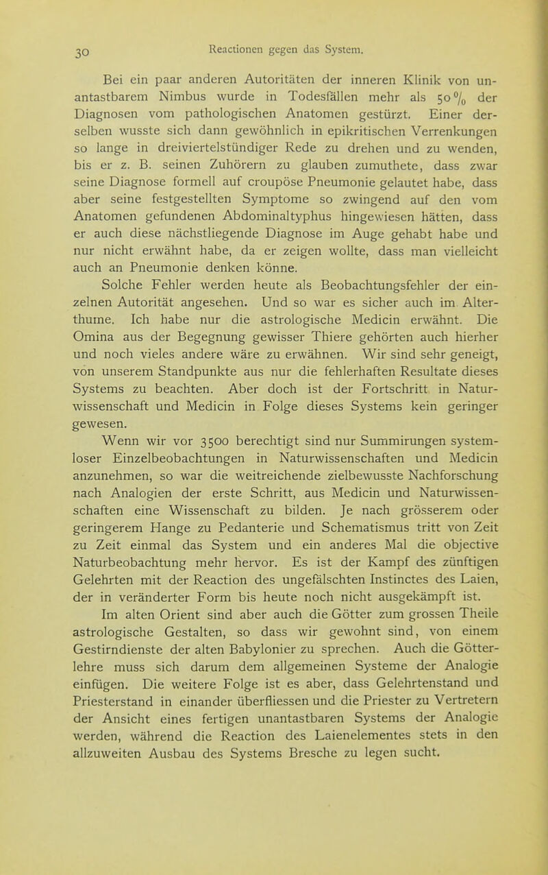 Reactionen gegen das System. Bei ein paar anderen Autoritäten der inneren Klinik von un- antastbarem Nimbus wurde in Todesfällen mehr als 5o/u der Diagnosen vom pathologischen Anatomen gestürzt. Einer der- selben wusste sich dann gewöhnlich in epikritischen Verrenkungen so lange in dreiviertelstündiger Rede zu drehen und zu wenden, bis er z. B. seinen Zuhörern zu glauben zumuthete, dass zwar seine Diagnose formell auf croupöse Pneumonie gelautet habe, dass aber seine festgestellten Symptome so zwingend auf den vom Anatomen gefundenen Abdominaltyphus hingewiesen hätten, dass er auch diese nächstliegende Diagnose im Auge gehabt habe und nur nicht erwähnt habe, da er zeigen wollte, dass man vielleicht auch an Pneumonie denken könne. Solche Fehler werden heute als Beobachtungsfehler der ein- zelnen Autorität angesehen. Und so war es sicher auch im Alter- thume. Ich habe nur die astrologische Medicin erwähnt. Die Omina aus der Begegnung gewisser Thiere gehörten auch hierher und noch vieles andere wäre zu erwähnen. Wir sind sehr geneigt, von unserem Standpunkte aus nur die fehlerhaften Resultate dieses Systems zu beachten. Aber doch ist der Fortschritt in Natur- wissenschaft und Medicin in Folge dieses Systems kein geringer gewesen. Wenn wir vor 3500 berechtigt sind nur Summirungen system- loser Einzelbeobachtungen in Naturwissenschaften und Medicin anzunehmen, so war die weitreichende zielbewusste Nachforschung nach Analogien der erste Schritt, aus Medicin und Naturwissen- schaften eine Wissenschaft zu bilden. Je nach grösserem oder geringerem Hange zu Pedanterie und Schematismus tritt von Zeit zu Zeit einmal das System und ein anderes Mal die objective Naturbeobachtung mehr hervor. Es ist der Kampf des zünftigen Gelehrten mit der Reaction des ungefälschten Instinctes des Laien, der in veränderter Form bis heute noch nicht ausgekämpft ist. Im alten Orient sind aber auch die Götter zum grossen Theile astrologische Gestalten, so dass wir gewohnt sind, von einem Gestirndienste der alten Babylonier zu sprechen. Auch die Götter- lehre muss sich darum dem allgemeinen Systeme der Analogie einfügen. Die weitere Folge ist es aber, dass Gelehrtenstand und Priesterstand in einander überfliessen und die Priester zu Vertretern der Ansicht eines fertigen unantastbaren Systems der Analogie werden, während die Reaction des Laienelementes stets in den allzuweiten Ausbau des Systems Bresche zu legen sucht.