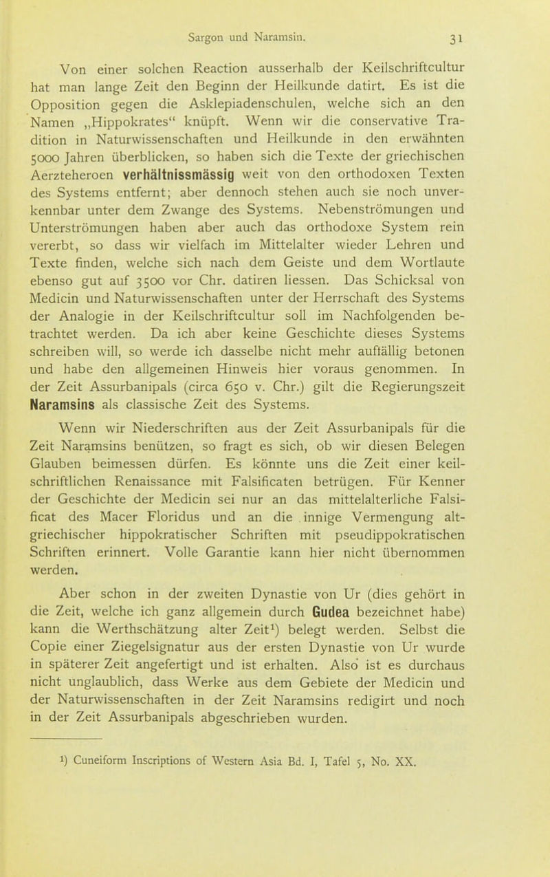 Von einer solchen Reaction ausserhalb der Keilschriftcultur hat man lange Zeit den Beginn der Heilkunde datirt. Es ist die Opposition gegen die Asklepiadenschulen, welche sich an den Namen „Hippokrates knüpft. Wenn wir die conservative Tra- dition in Naturwissenschaften und Heilkunde in den erwähnten 5000 Jahren überblicken, so haben sich die Texte der griechischen Aerzteheroen verhältnissmässig weit von den orthodoxen Texten des Systems entfernt; aber dennoch stehen auch sie noch unver- kennbar unter dem Zwange des Systems. Nebenströmungen und Unterströmungen haben aber auch das orthodoxe System rein vererbt, so dass wir vielfach im Mittelalter wieder Lehren und Texte finden, welche sich nach dem Geiste und dem Wortlaute ebenso gut auf 3500 vor Chr. datiren Hessen. Das Schicksal von Medicin und Naturwissenschaften unter der Herrschaft des Systems der Analogie in der Keilschriftcultur soll im Nachfolgenden be- trachtet werden. Da ich aber keine Geschichte dieses Systems schreiben will, so werde ich dasselbe nicht mehr auftällig betonen und habe den allgemeinen Hinweis hier voraus genommen. In der Zeit Assurbanipals (circa 650 v. Chr.) gilt die Regierungszeit Naramsins als classische Zeit des Systems. Wenn wir Niederschriften aus der Zeit Assurbanipals für die Zeit Naramsins benülzen, so fragt es sich, ob wir diesen Belegen Glauben beimessen dürfen. Es könnte uns die Zeit einer keil- schriftlichen Renaissance mit Falsificaten betrügen. Für Kenner der Geschichte der Medicin sei nur an das mittelalterliche Falsi- ficat des Macer Floridus und an die innige Vermengung alt- griechischer hippokratischer Schriften mit pseudippokratischen Schriften erinnert. Volle Garantie kann hier nicht übernommen werden. Aber schon in der zweiten Dynastie von Ur (dies gehört in die Zeit, welche ich ganz allgemein durch Gudea bezeichnet habe) kann die Werthschätzung alter Zeit^) belegt werden. Selbst die Copie einer Ziegelsignatur aus der ersten Dynastie von Ur wurde in späterer Zeit angefertigt und ist erhalten. Also ist es durchaus nicht unglaublich, dass Werke aus dem Gebiete der Medicin und der Naturwissenschaften in der Zeit Naramsins redigirt und noch in der Zeit Assurbanipals abgeschrieben wurden. 1) Cuneiform Inscriptions of Western Asia Bd. I, Tafel 5, No. XX.