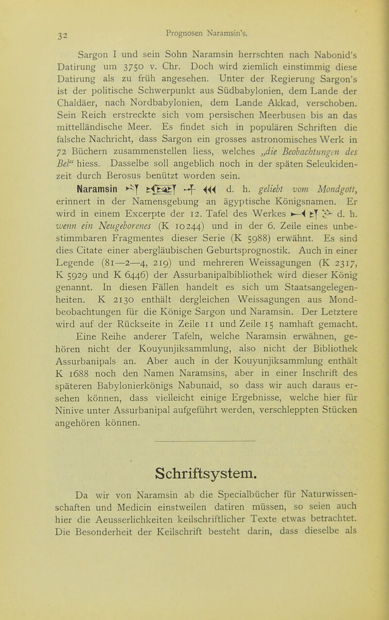 Prognosen Naramsin's. Sargon I und sein Sohn Naramsin herrschten nach Nabonid's Datirung um 3750 v. Chr. Doch wird ziemlich einstimmig diese Datirung als zu früh angesehen. Unter der Regierung Sargon's ist der politische Schwerpunkt aus Südbabylonien, dem Lande der Chaldäer, nach Nordbabylonien, dem Lande Akkad, verschoben. Sein Reich erstreckte sich vom persischen Meerbusen bis an das mittelländische Meer. Es findet sich in populären Schriften die falsche Nachricht, dass Sargon ein grosses astronomisches Werk in 72 Büchern zusammenstellen Hess, welches „die Beohachtungiii des Bei hiess. Dasselbe soll angeblich noch in der späten Seleukiden- zeit durch Berosus benützt worden sein. Naramsin »-^y tiftatj ^ Mi d. h. gelieht vom Moiidgott, erinnert in der Namensgebung an ägyptische Königsnamen. Er wird in einem Excerpte der 12. Tafel des Werkes fcj d. h. wenn ein Neugeborenes (K 10244) und in der 6. Zeile eines unbe- stimmbaren Fragmentes dieser Serie (K 5988) erwähnt. Es sind dies Citate einer abergläubischen Geburtsprognostik. Auch in einer Legende (81—2—4, 219) und mehreren Weissagungen (K 2317, K 5929 und K 6446) der Assurbanipalbibliothek wird dieser König genannt. In diesen Fällen handelt es sich um Staatsangelegen- heiten. K 2130 enthält dergleichen Weissagungen aus Mond- beobachtungen für die Könige Sargon und Naramsin. Der Letztere wird auf der Rückseite in Zeile 11 und Zeile 15 namhaft gemacht. Eine Reihe anderer Tafeln, welche Naramsin erwähnen, ge- hören nicht der Kouyunjiksammlung, also nicht der Bibliothek Assurbanipals an. Aber auch in der Kouyunjiksammlung enthält K 1688 noch den Namen Naramsins, aber in einer Inschrift des späteren Babylonierkönigs Nabunaid, so dass wir auch daraus er- sehen können, dass vielleicht einige Ergebnisse, welche hier für Ninive unter Assurbanipal aufgeführt werden, verschleppten Stücken angehören können. Schriftsystem. Da wir von Naramsin ab die Specialbücher für Naturwissen- schaften und Medicin einstweilen datiren müssen, so seien auch hier die Aeusserlichkeiten keilschriftlicher Texte etwas betrachtet. Die Besonderheit der Keilschrift besteht darin, dass dieselbe als