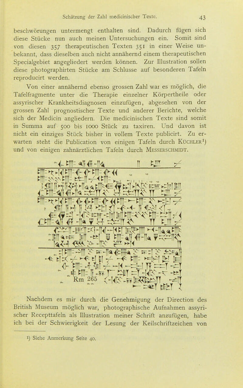beschwörungen untermengt enthalten sind. Dadurch fugen sich diese Stücke nun auch meinen Untersuchungen ein. Somit sind von diesen 357 therapeutischen Texten 351 in einer Weise un- bekannt, dass dieselben auch nicht annähernd einem therapeutischen Specialgebiet angegUedert werden können. Zur Illustration sollen diese photographirten Stücke am Schlüsse auf besonderen Tafeln reproducirt werden. Von einer annähernd ebenso grossen Zahl war es möglich, die Tafelfragmente unter die Therapie einzelner Körpertheile oder assyrischer Krankheitsdiagnosen einzufügen, abgesehen von der grossen Zahl prognostischer Texte und anderer Berichte, welche sich der Medicin angliedern. Die medicinischen Texte sind somit in Summa auf 500 bis 1000 Stück zu taxiren. Und davon ist nicht ein einziges Stück bisher in vollem Texte publicirt. Zu er- warten steht die Publication von einigen Tafeln durch Küchler und von einigen zahnärztlichen Tafeln durch Messerschmidt. CT<tlf^T-II^yH-6^fT^^ TT t^J^ w^<^>-^^ ^^-]< II ». ^i m-- ^IH ^^ - -II* - ^i ^^aii <I- m- 4 -]i -^B TT ^^T -^T - tnii H r ^T ^T ^<I^-,;x H-T . Rm 265 <^^i^-.sfe^;^TT^,-^IT Nachdem es mir durch die Genehmigung der Direction des British Museum möglich war, photographische Aufnahmen assyri- scher Recepttafeln als Illustration meiner Schrift anzufügen, habe ich bei der Schwierigkeit der Lesung der Keilschriftzeichen von 1) Siehe Anmerkung Seite 40.