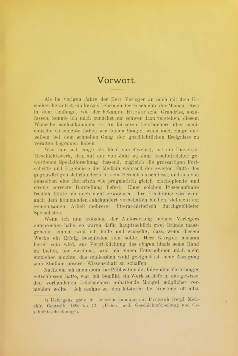 Vorwort. Als im vorigen Jahre der Herr Verleger an mich mit dem Er- suchen herantrat, ein kurzes Lehrbuch der Geschichte der Medicin etwa in dem Umfange, wie der bekannte Haeser'sche Grundriss, abzu- fassen, konnte ich mich zunächst nur schwer dazu verstehen, diesem Wunsche nachzukommen. — An kürzeren Lehrbüchern über medi- cinische Geschichte haben wir keinen Mangel, wenn auch einige der- selben bei dem schnellen Gang der geschichtlichen Ereignisse zu veralten begonnen haben. Was mir seit lange als Ideal vorschwebt1), ist ein Universal- Geschichlswerk, das, auf der von Jahr zu Jahr resultatreicher ge- wordenen Specialforschung fussend, zugleich die grossartigen Port- schritte und Ergebnisse der Medicin während der zweiten Hälfte des gegenwärtigen Jahrhunderts in sein Bereich einschliesst, und uns von denselben eine literarisch wie pragmatisch gleich erschöpfende und streng correcte Darstellung liefert. Einer solchen Riesenaufgabe freilich fühlte ich mich nicht gewachsen: ihre Erledigung wird wohl auch dem kommenden Jahrhundert vorbehalten bleiben, vielleicht der gemeinsamen Arbeit mehrerer litterar-historisch durchgebildeter Specialisten. Wenn ich nun trotzdem der Aufforderung meines Verlegers entsprochen habe, so waren dafür hauptsächlich zwei Gründe mass- gebend: einmal, weil ich hoffe und wünsche, dass, wenn diesem Werke ein Erfolg beschieden sein sollte, Herr Karger alsdann bereit sein wird, zur Verwirklichung des obigen Ideals seine Hand zu bieten, und zweitens, weil ich einem Unternehmen mich nicht entziehen mochte, das schliesslich wohl geeignet ist, neue Anregung zum Studium unserer Wissenschaft zu schaffen. Nachdem ich mich dann zur Publicatiön der folgenden Vorlesungen entschlossen hatte, war ich bemüht, ein Werk zu liefern, das gewisse, den vorhandenen Lehrbüchern anhaftende Mängel möglichst ver- meiden sollte. Ich rechne zu den letzteren die trockene, oft allzu !) Uebrigens ganz in Uebereinstii-nmung mit Proksoh (vergl. Med- chir. Centialbl. 1890 No. 12. „Ueber med. Geschichtsforschung und Ge- schichtsschreibung ).