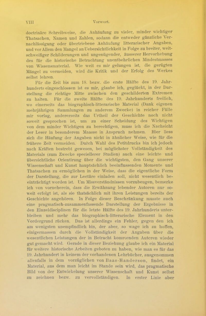 doctrin&re Schreibweise, die Anhäufung w vieler, minder wichtiger Thatsachen, Namen und Zahlen, sodann die entweder gänzliche Ver- nachlässigung oder übertriebene Anhäufung litterarischer Angaben, und vor Allem den Mangel anUebersichtiichkeit in Folge zu breiter, weit- schweifiger Schilderungen und ungenügender, äusserer Hervorhebung des für die historische Betrachtung unentbehrlichen Mindestmasses von Wissensmaterial. Wie weit es mir gelungen ist, die gerügten Mängel zu vermeiden, wird die Kritik und der Erfolg des Werkes selbst lehren. Für die Zeit bis zum 18. bezw. die erste Hälfte des 19. Jahr- hunderts eingeschlossen ist es mir, glaube ich, geglückt, in der Dar- stellung die richtige Mitte zwischen den geschilderten Extremen zu halten. Für die zweite Hälfte des 19. Jahrhunderts freilich, wo einerseits das biographisch-litterarische Material (Dank eigenen mehrjährigen Sammlungen zu anderem Zwecke) in reicher Fülle mir vorlag, andererseits das ürtheil der Geschichte noch nicht soweit gesprochen ist, um zu einer Scheidung des Wichtigen von dem minder Wichtigen zu berechtigen, muss ich die Nachsicht der Leser in besonderem Maasse in Anspruch nehmen. Hier liess sich die Häufung der Angaben nicht in ähnlicher Weise, wie für die frühere Zeit vermeiden. Durch Wahl des Petitdrucks bin ich jedoch nach Kräften bestrebt gewesen, bei möglichster Vollständigkeit des Materials (zum Zwecke speciellerer Studien) auch eine leichte und übersichtliche Orientirung über die wichtigsten, den Gang unserer Wissenschaft und Kunst hauptsächlich beeinflussenden Momente und Thatsachen zu ermöglichen in der Weise, dass die eigentliche Form der Darstellung, die zur Leetüre einladen soll, nicht wesentlich be- einträchtigt worden ist. Um Missverständnissen vorzubeugen, bemerke ich von vorneherein, dass die Erwähnung lebender Autoren nur so- weit erfolgt ist, als sie thatsächlich mit ihren Leistungen bereits der Geschichte angehören. In Folge dieser Beschränkung musste auch eine pragmatisch-zusammenfassende Darstellung der Ergebnisse in den Einzeldisciplinen für die letzte Hälfte des 19. Jahrhunderts unter- bleiben und mehr das biographisch-litterarische Element in den Vordergrund rücken. Das ist allerdings ein Fehler, gegen den ich am wenigsten unempfindlich bin, der aber, so wage ich zu hoffen, einigermassen durch die Vollständigkeit der Angaben über die wesentlichen Leistungen der in Betracht kommenden Auteren wieder gut gemacht wird. Gerade in dieser Beziehung glaube ich ein Material für weitere historische Arbeiten geboten zu haben, wie man es für das 19. Jahrhundert in keinem der vorhandenen Lehrbücher, ausgenommen allenfalls in dem vorzüglichen von Baas-Handerson, findet, ein Material, aus dem man leicht im Stande sein wird, das pragmatische Bild von der Entwickelung unserer Wissenschaft und Kunst selbst zu zeichnen bezw. zu vervollständigen. In erster Linie aber