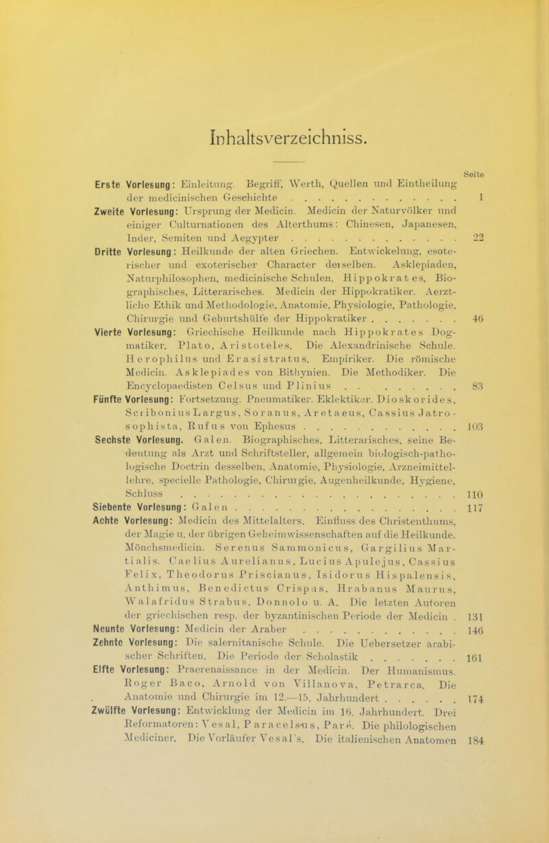 Inhaltsverzeichniss. Seite Erste Vorlesung: Einleitung. Begriff, Werth, Quellen und Eintheilung der medicinischen Geschichte 1 Zweite Vorlesung: Ursprung der Medicin. Medicin der Naturvölker und einiger Culturnationen des Alterthums: Chinesen, Japanesen, Inder, Semiten und Aegypter '22 Dritte Vorlesung: Heilkunde der alten Griechen. Entwickelung, esote- rischer und esoterischer Character dei selben. Asklepiaden, Naturphilosophen, medicinische Schulen. Hippokrates. Bio- graphisches, Litterarisches. Medicin der Hippokratiker. Aerzt- liche Ethik und Methodologie. Anatomie, Physiologie, Pathologie. Chirurgie und Geburtshült'e der Hippokratiker 4t> Vierte Vorlesung: Griechische Heilkunde nach Hippokrates Dog- matiker. Plato, Aristoteles. Die Alexandrinische Schule. Herophilus und Er asi Stratus. Empiriker. Die römische Medicin. As k lepi ad es von Bitliynien. Die Methodiker. Die Encyclopaedisten Celsus und Plinius . . 83 Fünfte Vorlesung: Fortsetzung. Pneumatiker. Eklektiker. Dioskorides, ScriboniusLargus, Soranus, Ar etaeus, CassiusJatro- sophista, Ruf us von Ephesus 103 Sechste Vorlesung. Galen. Biographisches, Litterariseb.es, seine Be- ileutung als Arzt und Schriftsteller, allgemein biologisch-patho- logische Doctrin desselben, Anatomie, Physiologie, Arzneimittel- lehre, specielle Pathologie, Chirurgie, Augenheilkunde, Hygiene. Schluss 110 Siebente Vorlesung: Galen 117 Achte Vorlesung: Medicin des Mittelalters. Eintiuss des Christenthums, der Magie u. der übrigen Geheimwissenschaften auf die Heilkunde. Mönchsmedicin. Serenus Sammonicus, Gargilius Mar- ti alis. Caelius Aurelianus, Lucius A pule jus, Cassius Felix, Theodorus Pr i scian u s , Isi dor u s H i s pa 1 ens i s, An th im us, Ben edictus Crispas, Hrab anus Maurus, Walafridus Strabus, Donnolo u. A. Die letzten Autoren der griechischen resp. der byzantinischen Periode der Medicin . 131 Neunte Vorlesung: Medicin der Araber 14(> Zehnte Vorlesung: Die salernitanische Schule. Die Uebersetzer arabi- scher Schritten. Die Periode der Scholastik 161 Elfte Vorlesung: Praerenaissance in der Medicin. Der Eumanismus. Boger Baco, Arnold von Villanova, Petrarca. Die Anatomie und Chirurgie im 12.—15. Jahrhundert 174. Zwölfte Vorlesung: Entwicklung der Medicin im Iii. Jahrhundert. Drei Reformatoren: V e s a 1, P a r a c e 1 s*u s , P ar 6. Die philologischen Medianer. Die Vorläufer Vesal's, Die italienischen Anatomen 184