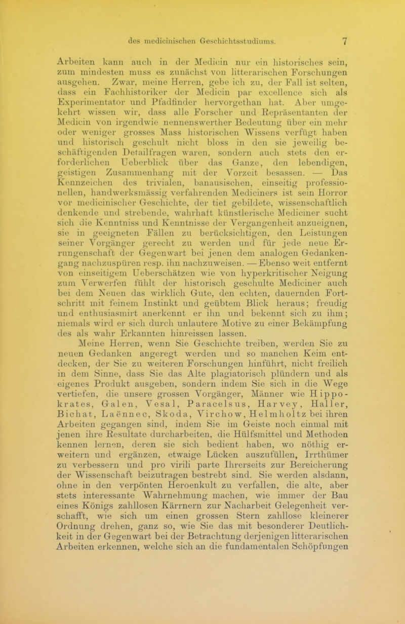 Arbeiten kann auch in der Medicin nur ein historisches sein, zum mindesten muss es zunächst von litterarischen Forschungen ausgehen. Zwar, meine Herren, gebe ich zu, der Fall ist selten, dass ein Fachhistoriker der Medicin par excellence sich als Experimentator und Pfadfinder hervorgethan hat. Aber umge- kehrt wissen wir, dass alle Forscher und Repräsentanten der Medicin von irgendwie nennenswerther Bedeutung über ein mehr oder weniger grosses Mass historischen Wissens verfügt haben und historisch geschult nicht bloss in den sie jeweilig be- schäftigenden Detailfragen waren, sondern auch stets den er- forderlichen Ueberblick über das Ganze, den lebendigen, geistigen Zusammenhang mit der Vorzeit besassen. — Das Kennzeichen des trivialen, banausischen, einseitig professio- nellen, handwerksmässig verfahrenden Mediciners ist sein Horror vor medicinischer Geschichte, der tief gebildete, wissenschaftlich denkende und strebende, wahrhaft künstlerische Mediciner sucht sich die Kenntniss und Kenntnisse der Vergangenheit anzueignen, sie in geeigneten Fällen zu berücksichtigen, den Leistungen seiner Vorgänger gerecht zu werden und für jede neue Er- rungenschaft der Gegenwart bei jenen dem analogen Gedanken- gang nachzuspüren resp. ihn nachzuweisen. —Ebenso weit entfernt von einseitigem Ueberschätzen wie von hyperkritischer Neigung zum Verwerfen fühlt der historisch geschulte Mediciner auch bei dem Neuen das wirklich Gute, den echten, dauernden Fort- schritt mit feinem Instinkt und geübtem Blick heraus; freudig und enthusiasmirt anerkennt er ihn und bekennt sich zu ihm; niemals wird er sich durch unlautere Motive zu einer Bekämpfung des als wahr Erkannten hinreissen lassen. Meine Herren, wenn Sie Geschichte treiben, werden Sie zu neuen Gedanken angeregt werden und so manchen Keim ent- decken, der Sie zu weiteren Forschungen hinführt, nicht freilich in dem Sinne, dass Sie das Alte plagiatorisch plündern und als eigenes Produkt ausgeben, sondern indem Sie sich in die Wege vertiefen, die unsere grossen Vorgänger, Männer wie Hippo- krates, Galen, Vesal, Paracelsus, Harvey, Haller, Bichat, Laennec, Skoda, V i r c h o w, H e 1 m h o 11 z bei ihren Arbeiten gegangen sind, indem Sie im Geiste noch einmal mit jenen ihre Resultate durcharbeiten, die Hülfsmittel und Methoden kennen lernen, deren sie sich bedient haben, wo nöthig er- weitern und ergänzen, etwaige Lücken auszufüllen, Irrthümer zu verbessern und pro virili parte Ihrerseits zur Bereicherung der Wissenschaft beizutragen bestrebt sind. Sie werden alsdann, ohne in den verpönten Heroenkult zu verfallen, die alte, aber stets interessante Wahrnehmung machen, wie immer der Bau eines Königs zahllosen Kärrnern zur Nacharbeit Gelegenheit ver- schafft, wie sich um einen grossen Stern zahllose kleinerer Ordnung drehen, ganz so, wie Sie das mit besonderer Deutlich- keit in der Gegenwart bei der Betrachtung derjenigen litterarischen Arbeiten erkennen, welche sich an die fundamentalen Schöpfungen