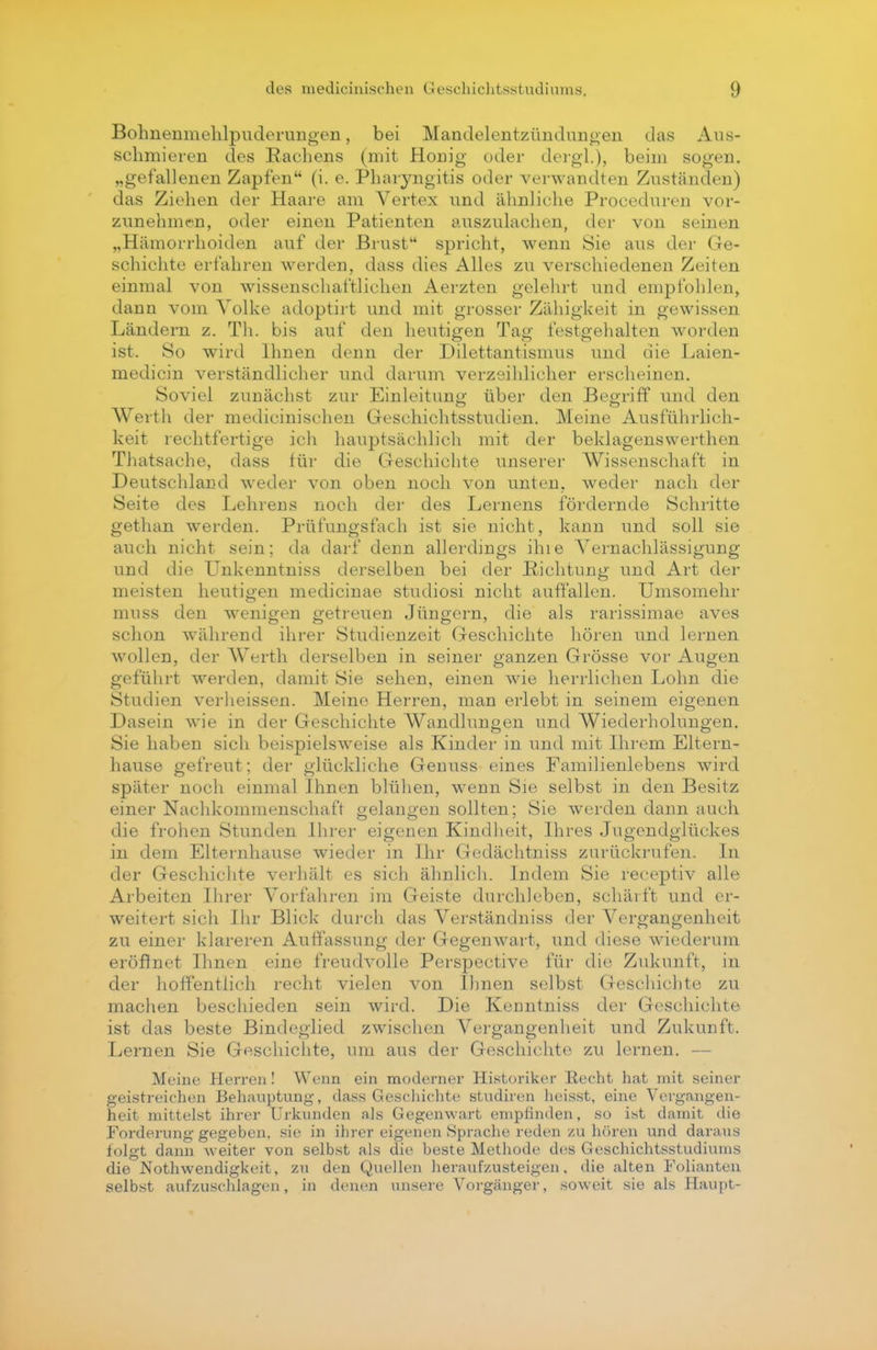 Bohnenmehlpuderungen, bei Mandelentzündungen das Aus- schmieren des Rachens (mit Honig oder dergl.), beim sogen, „gefallenen Zapfen (i. e. Pharyngitis oder verwandten Zuständen) das Ziehen der Haare am Vertex und ähnliche Proceduren vor- zunehmen, oder einen Patienten auszulachen, der von seinen „Hämorrhoiden auf der Brust spricht, wenn Sie aus der Ge- schichte erfahren werden, dass dies Alles zu verschiedenen Zeiten einmal von wissenschaftlichen Aerzten gelehrt und empfohlen, dann vom Volke adoptirt und mit grosser Zähigkeit in gewissen Ländern z. Th. bis auf den heutigen Tag festgehalten worden ist. So wird Ihnen denn der Dilettantismus und die Laien- medicin verständlicher und darum verzeihlicher erscheinen. Soviel zunächst zur Einleitung über den Begriff und den Werth der medicinischen Geschichtsstudien. Meine Ausführlich- keit rechtfertige ich hauptsächlich mit der beklagenswerten Thatsache, dass für die Geschichte unserer Wissenschaft in Deutschland weder von oben noch von unten, weder nach der Seite des Lehrens noch der des Lernens fördernde Schritte gethan werden. Prüfungsfach ist sie nicht, kann und soll sie auch nicht sein; da darf denn allerdings ihie Vernachlässigung und die Unkenntniss derselben bei der Richtung und Art der meisten heutigen medicinae studiosi nicht auffallen. Umsomehr muss den wenigen getreuen Jüngern, die als rarissimae aves schon während ihrer Studienzeit Geschichte hören und lernen wollen, der Werth derselben in seiner ganzen Grösse vor Augen geführt werden, damit Sie sehen, einen wie herrlichen Lohn die Studien verheissen. Meine Herren, man erlebt in seinem eigenen Dasein wie in der Geschichte Wandlungen und Wiederholungen. Sie haben sich beispielsweise als Kinder in und mit Ihrem Eltern- hause gefreut: der glückliche Genuss eines Familienlebens wird später noch einmal Ihnen blühen, wenn Sie selbst in den Besitz einer Nachkommenschaft gelangen sollten; Sie werden dann auch die frohen Stunden Ihrer eigenen Kindheit, Ihres Jugendglückes in dem Elternhause wieder in Ihr Gedäehtniss zurückrufen. In der Geschichte verhält es sich ähnlich. Indem Sie reeeptiv alle Arbeiten Ihrer Vorfahren im Geiste durchleben, schärft und er- weitert sich Ihr Blick durch das Verständniss der Vergangenheit zu einer klareren Auffassung der Gegenwart, und diese wiederum eröffnet Ihnen eine freudvolle Perspective für die Zukunft, in der hoffentlich recht vielen von Ihnen selbst Geschichte zu machen beschieden sein wird. Die Kenntniss der Geschichte ist das beste Bindeglied zwischen Vergangenheit und Zukunft. Lernen Sie Geschichte, um aus der Geschichte zu lernen. — Meine Herren! Wenn ein moderner Historiker Kecht hat mit seiner geistreichen Behauptung, dass Geschichte studiren heisst, eine Vergangen- heit mittelst ihrer Urkunden als Gegenwart empfinden, so ist damit die Forderung gegeben, sie in ihrer eigenen Sprache reden zu hören und daraus folgt dann weiter von selbst als die beste Methode des Geschichtsstudiums die Nothwendigkeit, zu den Quellen heraufzusteigen, die alten Folianten selbst aufzuschlagen, in denen unsere Vorgänger, soweit sie als Haupt-