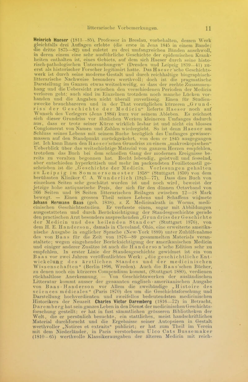 Heinrich Haeser (1S11--85). Professor in Breslau, vorbehalten, dessen Werk fleichf'alls drei Auflagen erlebte (die erste in Jena 1845 in einem Bande; ie dritte 1875—82) und zuletzt zu drei umfangreichen Bänden anschwoll, in deren einem eine sehr ausführliche Geschichte der epidemischen Krank- heiten enthalten ist, eines Gebiets, auf dem sich Haeser durch seine histo- risch-pathologischen Untersuchungen (Dresden und Leipzig 1839—41) zu- erst als historischer Forscher legitimirt hatte. Das Haeser'sehe Geschichts- werk ist durch seine moderne Gestalt und durch reichhaltige biographisch- litterarische Nachweise besonders werthvoll; doch ist die pragmatische Darstellung im Ganzen etwas weitschweifig, so dass der rechte Zusammen- hang und die Uebersicht zwischen den verschiedenen Perioden der Medicin verloren geht: auch sind im Einzelnen trotzdem noch manche Lücken vor- handen und die Angaben nicht überall zuverlässig. Einen für Studien- zwecke brauchbareren und in der That vorzüglichen kürzeren „Grund- riss' der Geschichte der Medicin lieferte Haeser noch auf Wunsch des Verlegers (Jena 1884) kurz vor seinem Ableben. Es zeichnet sich dieser Grundriss vor ähnlichen Werken kleineren Umfanges dadurch aus, dass er trotz seiner Kürze wirklich lesbar ist und nicht ein blosses Conglomerat von Namen und Zahlen wiedergiebt. So ist denn Haeser am Schluss seines Lebens mit seinem Buche bezüglich des Umfanges gewisser- massen auf den Standpunkt zurückgekehrt, von dem er 1845 ausgegangen ist, Ich kann Ihnen den Haeser'schen Grundriss zu einem „makroskopischen TJeberblick über das weitschichtige Material von ganzem Herzen empfehlen, trotzdem das Buch bei dem schnellen Gang der modernen Ereignisse be- reits zu veralten begonnen hat. Recht lebendig, geistvoll und fesselnd, aber entschieden hyperkritisch und mehr im packendsten Eeuilletonstil ge- schrieben ist die ,.Geschichte der Medicin. Vorlesungen gehalten z u Leipzig im S o m m e r s e m e s t e r 1858 (Stuttgart 1859) von dem berühmten Kliniker C. A. Wunderlich (1815—77). Dass dies Buch von einzelnen Seiten sehr geschätzt worden ist und noch wird, beweist der jetzige hohe antiquarische Preis, der sich für den dünnen Octavband von 366 Seiten und 98 Seiten litterarischen Beilagen zwischen 12—18 Mark bewegt. — Einen grossen Theil seines Lebens und Schaffens widmete Johann Hermann Baas (geb. 1838), z. Z. Medicinalrath in Worms, medi- cinisehen Geschichtsstudien. Er verfasste einen, sogar mit Abbildungen ausgestatteten und durch Berücksichtigung der Standesgeschichte gerade den practischen Arzt besonders ansprechenden ,,Grun drissderGeschichte der Medicin und des heilenden Standes (Stuttgart 187b), von dem H. E. Handerson, damals in Cleveland, Ohio, eine erweiterte amerika- nische Ausgabe in englicher Sprache (New-York 1889) unter Zuhülfenahme des von Baas für die Zeit von 1876—89 gesammelten Materials veran- staltete; wegen eingehender Berücksichtigung der amerikanischen Medicin und einiger anderer Zusätze ist auch die Handerso n'sehe Edition sehr zu empfehlen. In erster Linie der Standesgeschichte gewidmet ist ein von Baas vor zwei Jahren veröffentlichtes Werk: „die geschichtliche Ent- w i c k e 1 un g des ärztlichen Standes und der m e d i c i n i s c h e n Wissenschaften (Berlin 1896, Wreden). Auch die Baas'schen Bücher, zu denen noch ein kürzeres Compendium kommt, (Stuttgart 1880), verdienen rückhaltlose Anerkennung, Von Geschichtswerken der ausländischen Litteratur kommt ausser der genannten englisch - amerikanischen Ausgabe von Baas-Hander so n vor Allem die zweibändige „Histoire des sciences medicales (Paris 1870) des um die Geschichtsforschung und Darstellung hochverdienten und zweifellos bedeutendsten medicinisehen Historikers der Neuzeit Charles Victor Daremberg (1816—72) in Betracht. D aremberg hat sein ganzes Leben in den Dienst der medicinisehen Geschichts- forschung gestellt; er hat in fast sämmtlichen grösseren Bibliotheken der Welt, die er persönlich besuchte, ein stattliches, meist handschriftliches Material durchforscht und die Ergebnisse seiner Autopsieen in Gestalt werthvoller „Notices et extraits publicirt; er hat zum Theil im Verein mit dem Niederländer, in Paris verstorbenen Ulco Cats Busseraaker (1810-65) werthvolle Klassikerausgaben der älteren Medicin mit reich-