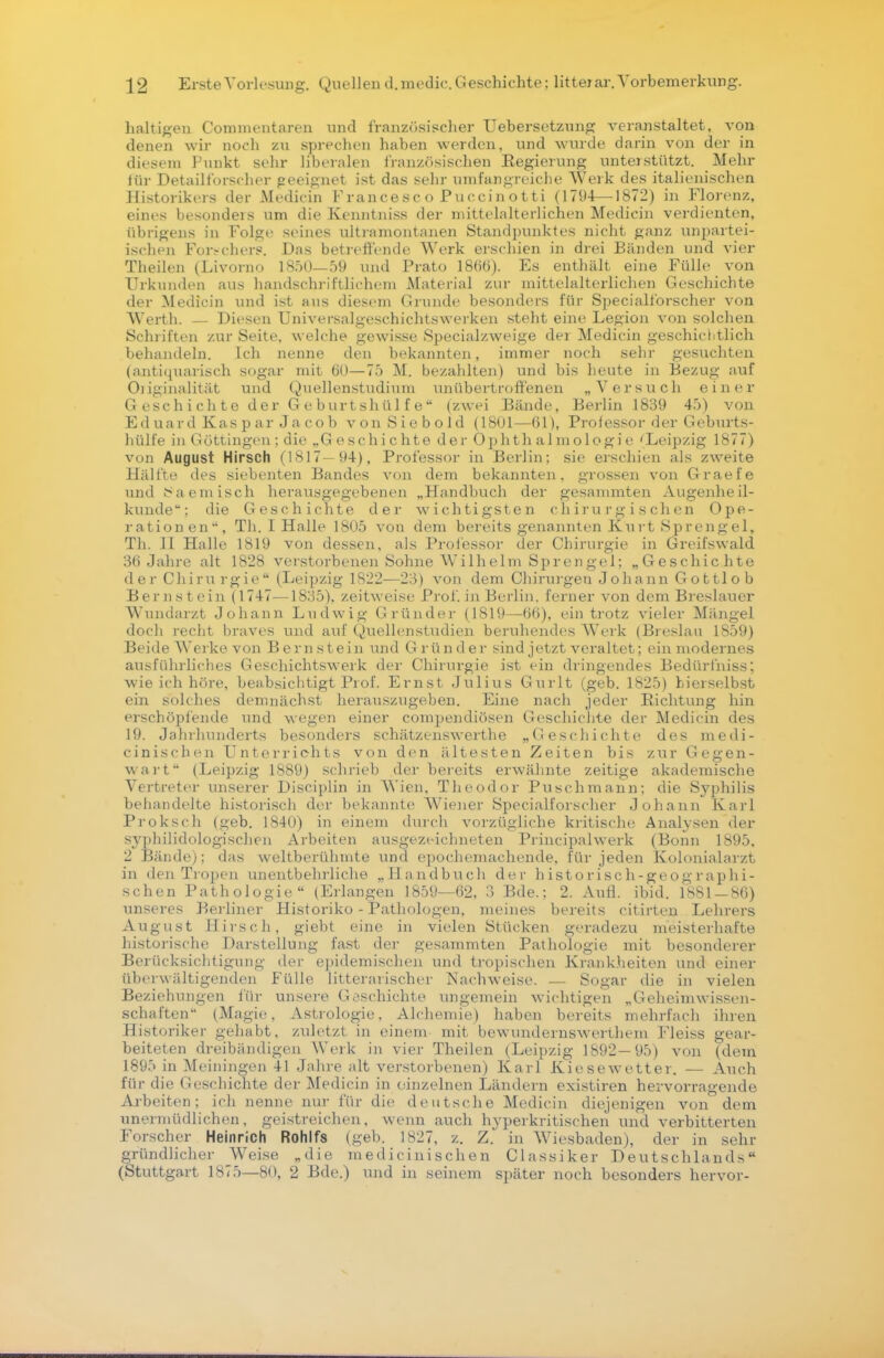halt igen Commentaren und französischer Uebersetzung veranstaltet, von denen wir noch zu sprechen haben werden, und wurde darin von der in diesem Punkt sehr liberalen französischen Regierung unterstützt. Mehr für Detailforscher geeignet ist das sehr umfangreiche Werk des italienischen Historikers der Medicin Francesco Pucciaotti (1794—1872) in Florenz, eines besonders um die Kenntniss der mittelalterlichen Medicin verdienten, übrigens in Folge seines ultramontanen Standpunktes nicht ganz unpartei- ischen For-chers. Das betreffende Werk erschien in drei Bänden und vier Theilen (Livorno 1850—59 und Prato 180(5). Es enthält eine Fülle von Urkunden aus handschriftlichem Material zur mittelalterlichen Geschichte der Medicin und ist aus diesem Grunde besonders für Specialforscher von Werth. — Diesen Universalgeschichtswerken steht eine Legion von solchen Schriften zur Seite, welche gewisse Specialzweige der Medicin geschichtlich behandeln. Ich nenne den bekannten, immer noch sehr gesuchten (antiquarisch sogar mit 60—75 M. bezahlten) und bis heute in Bezug auf Originalität und Quellenstudium unübertroffenen „Versuch einer Geschichte der Geburtshülfe (zwei Bände, Berlin 1839 45) von Eduard Kaspar Jacob von Siebold (1801—61), Professor der Geburts- hülfe in Göttingen; die „G eschichte der Ophth almologie 'Leipzig 1877) von August Hirsch (1817—94), Professor in Berlin; sie erschien als zweite Hälfte des siebenten Bandes von dem bekannten, grossen von Graefe und Saemisch herausgegebenen „Handbuch der gesammten Augenheil- kunde; die Geschichte der wichtigsten chirurgischen Ope- rationen'', Tb. I Halle 1805 von dem bereits genannten Kurt Sprengel, Th. II Halle 1819 von dessen, als Professor der Chirurgie in Greifswald 36 Jahre alt 1S28 verstorbenen Sohne Wilhelm Sprengel: „Geschichte der Chirurgie (Leipzig 1822—23) von dem Chirurgen Johann Gottlob Bernstein (1747—1835), zeitweise Prof. in Berlin, ferner von dem Breslauer Wundarzt Johann Ludwig Gründer (1819—66), ein trotz vieler Mängel doch recht braves und auf Quellenstudien beruhendes Werk (Breslau 1859) Beide Werke von Bernstein und Gründer sind jetzt veraltet; ein modernes ausführliches Geschichtswerk der Chirurgie ist ein dringendes Bedürihiss; wie ich höre, beabsichtigt Prof. Ernst Julius Gurlt (geb. 1825) bierselbst ein solches demnächst herauszugeben. Eine nach jeder Richtung hin erschöpfende und wegen einer compendiösen Geschichte der Medicin des 19. Jahrhunderts besonders schätzenswerthe „Geschichte des medi- cinischen Unterrichts von den ältesten Zeiten bis zur Gegen- wart (Leipzig 1889) schrieb der bereits erwähnte zeitige akademische Vertreter unserer Disciplin in Wien. Theodor Puschmann; die Syphilis behandelte historisch der bekannte Wiener Specialforscher Johann Karl Proksch (geb. 1840) in einem durch vorzügliche kritische Analysen der syphilidologischen Arbeiten ausgezeichneten Principalwerk (Bonn 1895. 2 Bände); das weltberühmte und epochemachende, für jeden Kolonialarzt in den Tropen unentbehrliche „Handbuch der historisch-geographi- schen Pathologie (Erlangen 1859—62, 3 Bde.; 2. Aufl. ibid. 1881 — 86) unseres Berliner Historiko - Pathologen, meines bereits citirten Lehrers August Hirsch, giebt eine in vielen Stücken geradezu meisterhafte historische Darstellung fast der gesammten Pathologie mit besonderer Berücksichtigung der epidemischen und tropischen Krankheiten und einer überwältigenden Fülle litterarischer Nachweise. — Sogar die in vielen Beziehungen für unsere Geschichte ungemein wichtigen „Geheimwissen- schaften (Magie, Astrologie, Alchemie) haben bereits mehrfach ihren Historiker gehabt, zuletzt in einem mit bewundernswerthem Fleiss gear- beiteten dreibändigen Werk in vier Theilen (Leipzig 1892—95) von (dem 1895 in Meiningen 41 Jahre alt verstorbenen) Karl Kiesewetter. — Auch für die Geschichte der Medicin in einzelnen Ländern existiren hervorragende Arbeiten; ich nenne nur für die deutsche Medicin diejenigen von dem unermüdlichen, geistreichen, wenn auch hyperkritischen und verbitterten Forscher Heinrich Rohlfs (geh. 1827, z. Z, in Wiesbaden), der in sehr gründlicher Weise „die medicinischen Classiker Deutschlands (Stuttgart 1875—80, 2 Bde.) und in seinem später noch besonders hervor-
