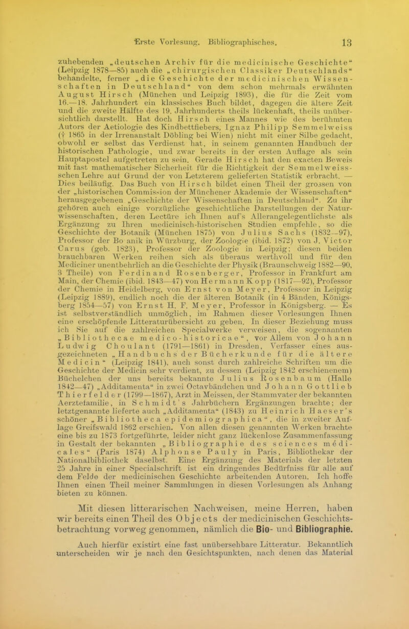 zuhebenden „deutschen Archiv für die medieinische Geschichte (Leipzig 1878—85) auch die „chirurgischen Classiker Deutschlands behandelte, ferner „die Geschichte der medicinischen Wissen- schaften in Deutschland von dem schon mehrmals erwähnten August Hirsch (München und Leipzig 1893), die für die Zeit vom 16.—18. Jahrhundert ein klassisches Buch bildet, dagegen die ältere Zeit und die /weite Hälfte des 19. Jahrhunderts theils lückenhaft, theils unüber- sichtlich darstellt. Hat doch Hirsch eines Mannes wie des berühmten Autors der Aetiologie des Kindbettfiebers, Ignaz Philipp Semmelweiss (f 1865 in der Irrenanstalt Döbling bei Wien) nicht mit einer Silbe gedacht, obwohl er selbst das Verdienst hat, in seinem genannten Handbuch der historischen Pathologie, und zwar bereits in der ersten Auflage als sein Hauptapostel aufgetreten zu sein. Gerade Hirsch hat den exacten Beweis mit last mathematischer Sicherheit für die Richtigkeit der Semmelweiss- schen Lehre auf Grund der von Letzterem gelieferten Statistik erbracht. — Dies beiläufig. Das Buch von Hirsch bildet einen Theil der grossen von der „historischen Commission der Münchener Akademie der Wissenschaften herausgegebenen „Geschichte der Wissenschaften in Deutschland. Zu ihr gehören auch einige vorzügliche geschichtliche Darstellungen der Natur- wissenschaften, deren Leetüre ich Ihnen auf's All erangelegentlichste als Ergänzung zu Ihren medicinisch-historischen Studien empfehle, so die Geschichte der Botanik (München 1875) von Julius Sachs (1832—97), Piofessor der Bo anik in Würzburg, der Zoologie (ibid. 1872) von J. Victor Carus (geb. 1823), Professor der Zoologie in Leipzig: diesen beiden brauchbaren Werken reihen sich als überaus werthvoll und für den Mediciner unentbehrlich an die Geschichte der Physik (Braunschweig 1882—90, 3 Theile) von Ferdinand Rosenberger, Professor in Frankfurt am Main, der Chemie (ibid. 18+3—47) von He r m an n K opp (1817—92), Professor der Chemie in Heidelberg, von Ernst von Meyer, Professor in Leipzig (Leipzig 1889), endlich noch die der älteren Botanik (in 4 Bänden, Königs- berg 1854—57) von Ernst H. F. Meyer, Professor in Königsberg. — Es i>t selbstverständlich unmöglich, im Rahmen dieser Vorlesungen Ihnen eine erschöpfende Litteraturübersicht zu geben. In dieser Beziehung muss ich Sie auf die zahlreichen Specialwerke verweisen, die sogenannten „Bibliothecae medico-historicae, vor Allem von Johann Ludwig Choulant (1791 —1861) in Dresden, Verfasser eines aus- gezeichneten „Handbuchs der Bücherkunde für die ältere Medicin (Leipzig 1841), auch sonst durch zahlreiche Schriften um die Geschichte der Medicin sehr verdient, zu dessen (Leipzig 1842 erschienenem) Büchelchen der uns bereits bekannte Julius Rosenbaum (Halle 1842—-47) „ Additamenta in zwei Octavbändchen und Johann Gottlieb T h i e r f e 1 d e r (1799—1867), Arzt in Meissen, der Stammvater der bekannten Aerztefamilie, in Schmidt's Jahrbüchern Ergänzungen brachte; der letztgenannte lieferte auch „Additamenta (1843) zu Heinrich Haeser's schöner „Bibliotheca epidemiographica, die in zweiter Auf- lage Greifswakl 1862 erschien. Von allen diesen genannten Werken brachte eine bis zu 1873 fortgeführte, leider nicht ganz lückenlose Zusammenfassung in Gestalt der bekannten „Bibliographie des sciences medi- cales (Paris 1874) Alphonse Pauly in Paris, Bibliothekar der Nationalbibliothek daselbst. Eine Ergänzung des Materials der letzten 25 Jahre in einer Specialschrift ist ein dringendes Bedürfniss für alle auf dem Felde der medicinischen Geschichte arbeitenden Autoren. Ich hoffe Ihnen einen Theil meiner Sammlungen in diesen Vorlesungen als Anhang bieten zu können. Mit diesen litterarischen Nachweisen, meine Herren, haben wir bereits einen Theil des Obj ects der medicinischen Geschichts- betrachtung vorweg genommen, nämlich die Bio- und Bibliographie. Auch hierfür existirt eine fast unübersehbare Litteratur. Bekanntlich unterscheiden wir je nach den Gesichtspunkten, nach denen das Material